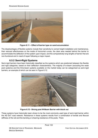 ROADSIDE DESIGN GUIDE
PAGE 133
06 DESCRIPTION OF ROADSIDE, MEDIAN &
BRIDGE BARRIERS
FIRST EDITION -DECEMBER 2016
Figure 6.11 – Effect of barrier type on sand accumulation
The disadvantages of flexible systems include their sensitivity to correct height installation and maintenance,
their reduced effectiveness on the inside of horizontal curves, the clear area needed behind the barrier to
accommodate the deflection of the system upon impact, and the comparatively long lengths of barrier that are
non-functional and in need of repair following a major impact.
6.5.2 Semi-Rigid Systems
Semi-rigid barriers have been historically classified as the systems which are positioned between the flexible
and rigid categories, based on their deflection characteristics. The majority of w-beam (excluding the weak
post systems) and the thrie-beam systems available on the market today can be categorised as semi-rigid
barriers, an example of which can be seen in Figure 6.12.
Figure 6.12 - Strong post W-Beam Barrier with block out
These systems have historically been shown to be the most commonly used type of semi-rigid barrier within
the AD DoT road network. Resistance in these systems results from a combination of tensile and flexural
stiffness of the rail and the bending or shearing resistance of the posts. There
 