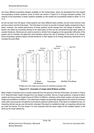 ROADSIDE DESIGN GUIDE
PAGE 134
06 DESCRIPTION OF ROADSIDE, MEDIAN &
BRIDGE BARRIERS
FIRST EDITION -DECEMBER 2016
are many different proprietary designs available on the market today, which are developed from the original
non-proprietary w-beam systems, some of which are shown in Figure 6.13, through indicative profiles. The
majority of the proprietary w-beam systems available on the market are successfully tested to either TL-3 or
TL-4.
As can be seen from the figure, these systems can have different beam profiles, but the most common ones
are the w-beam and the thrie-beam. The thrie-beam is known to provide increased rigidity compared to the w-
beam, however, the overall performance of these systems would change from one design to another. The
beams can either be connected directly to the steel posts or they can be connected through steel, plastic or
wooden blockouts. Blockouts are used to prevent a vehicle from snagging on the (generally) stiff posts of the
system and to maintain rail alignment (and therefore reduce the risk of vaulting) in the event of an impact.
Some proprietary systems feature double blockouts in their design as an energy absorbing mechanism or to
increase the post offset.
*Profiles are not to scale and are shown for indicative purposes only.
Figure 6.13 - Examples of single sided W-Beam profiles
Beam height is important and is usually measured from the ground to the top of the beam, as shown in Figure
6.13. Required beam height changes from one design to another. But as a rough guidance, a typical w-beam
system can have a beam height of around 700mm to 800mm; whereas a thrie-beam system can have a beam
height around 800mm to 850mm. The cable beam heights are generally designated as the result of numerous
crash tests and computer simulations to provide the optimum performance. If the beam is installed too low, an
impacting vehicle may go over the barrier; whereas if the beam is installed too high, an impacting vehicle may
go under the barrier. For this reason it is very important that the beam height of the installed system is the
same as the crash tested one.
 
