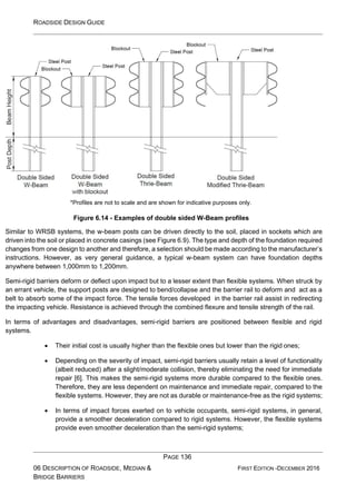 ROADSIDE DESIGN GUIDE
PAGE 136
06 DESCRIPTION OF ROADSIDE, MEDIAN &
BRIDGE BARRIERS
FIRST EDITION -DECEMBER 2016
*Profiles are not to scale and are shown for indicative purposes only.
Figure 6.14 - Examples of double sided W-Beam profiles
Similar to WRSB systems, the w-beam posts can be driven directly to the soil, placed in sockets which are
driven into the soil or placed in concrete casings (see Figure 6.9). The type and depth of the foundation required
changes from one design to another and therefore, a selection should be made according to the manufacturer’s
instructions. However, as very general guidance, a typical w-beam system can have foundation depths
anywhere between 1,000mm to 1,200mm.
Semi-rigid barriers deform or deflect upon impact but to a lesser extent than flexible systems. When struck by
an errant vehicle, the support posts are designed to bend/collapse and the barrier rail to deform and act as a
belt to absorb some of the impact force. The tensile forces developed in the barrier rail assist in redirecting
the impacting vehicle. Resistance is achieved through the combined flexure and tensile strength of the rail.
In terms of advantages and disadvantages, semi-rigid barriers are positioned between flexible and rigid
systems.
• Their initial cost is usually higher than the flexible ones but lower than the rigid ones;
• Depending on the severity of impact, semi-rigid barriers usually retain a level of functionality
(albeit reduced) after a slight/moderate collision, thereby eliminating the need for immediate
repair [6]. This makes the semi-rigid systems more durable compared to the flexible ones.
Therefore, they are less dependent on maintenance and immediate repair, compared to the
flexible systems. However, they are not as durable or maintenance-free as the rigid systems;
• In terms of impact forces exerted on to vehicle occupants, semi-rigid systems, in general,
provide a smoother deceleration compared to rigid systems. However, the flexible systems
provide even smoother deceleration than the semi-rigid systems;
 