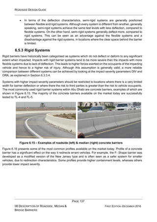 ROADSIDE DESIGN GUIDE
PAGE 137
06 DESCRIPTION OF ROADSIDE, MEDIAN &
BRIDGE BARRIERS
FIRST EDITION -DECEMBER 2016
• In terms of the deflection characteristics, semi-rigid systems are generally positioned
between flexible and rigid systems. Although every system is different from another, generally
speaking, semi-rigid systems achieve the same test levels with less deflection, compared to
flexible systems. On the other hand, semi-rigid systems generally deflect more, compared to
rigid systems. This can be seen as an advantage against the flexible systems and a
disadvantage against the rigid systems, in locations where the clear space behind the barrier
is limited.
6.5.3 Rigid Systems
Rigid barriers have historically been categorised as systems which do not deflect or deform to any significant
extent when impacted. Impacts with rigid barrier systems tend to be more severe than the impacts with more
flexible systems due to lack of deflection. This leads to higher forces exerted on the occupants of the impacting
vehicle and hence to a higher risk of injury. Although this assumption is generally valid, a more reliable
comparison between different systems can be achieved by looking at the impact severity parameters OIV and
ORA, as explained in Section 6.3.3.4.
Systems with higher impact severity parameters should be restricted to locations where there is a very limited
width for barrier deflection or where there the risk to third parties is greater than the risk to vehicle occupants.
The most commonly used rigid barrier systems within Abu Dhabi are concrete barriers, examples of which are
shown in Figure 6.15. The majority of the concrete barriers available on the market today are successfully
tested to TL-4 and TL-5.
Figure 6.15 – Examples of roadside (left) & median (right) concrete barriers
Figure 6.16 presents some of the most common profiles available on the market today. Profile of a concrete
barrier has a significant effect on the way it redirects errant vehicles. For example, the F- Shape barrier was
developed as a modified version of the New Jersey type and is often seen as a safer system for smaller
vehicles, due to redirection characteristics. Some profiles provide higher containment levels, whereas others
provide lower impact severity.
 