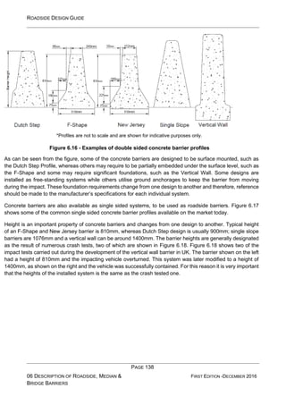 ROADSIDE DESIGN GUIDE
PAGE 138
06 DESCRIPTION OF ROADSIDE, MEDIAN &
BRIDGE BARRIERS
FIRST EDITION -DECEMBER 2016
*Profiles are not to scale and are shown for indicative purposes only.
Figure 6.16 - Examples of double sided concrete barrier profiles
As can be seen from the figure, some of the concrete barriers are designed to be surface mounted, such as
the Dutch Step Profile, whereas others may require to be partially embedded under the surface level, such as
the F-Shape and some may require significant foundations, such as the Vertical Wall. Some designs are
installed as free-standing systems while others utilise ground anchorages to keep the barrier from moving
during the impact. These foundation requirements change from one design to another and therefore, reference
should be made to the manufacturer’s specifications for each individual system.
Concrete barriers are also available as single sided systems, to be used as roadside barriers. Figure 6.17
shows some of the common single sided concrete barrier profiles available on the market today.
Height is an important property of concrete barriers and changes from one design to another. Typical height
of an F-Shape and New Jersey barrier is 810mm, whereas Dutch Step design is usually 900mm; single slope
barriers are 1076mm and a vertical wall can be around 1400mm. The barrier heights are generally designated
as the result of numerous crash tests, two of which are shown in Figure 6.18. Figure 6.18 shows two of the
impact tests carried out during the development of the vertical wall barrier in UK. The barrier shown on the left
had a height of 810mm and the impacting vehicle overturned. This system was later modified to a height of
1400mm, as shown on the right and the vehicle was successfully contained. For this reason it is very important
that the heights of the installed system is the same as the crash tested one.
 
