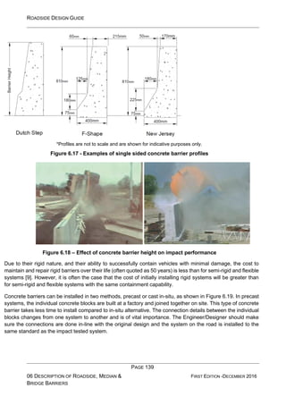 ROADSIDE DESIGN GUIDE
PAGE 139
06 DESCRIPTION OF ROADSIDE, MEDIAN &
BRIDGE BARRIERS
FIRST EDITION -DECEMBER 2016
*Profiles are not to scale and are shown for indicative purposes only.
Figure 6.17 - Examples of single sided concrete barrier profiles
Figure 6.18 – Effect of concrete barrier height on impact performance
Due to their rigid nature, and their ability to successfully contain vehicles with minimal damage, the cost to
maintain and repair rigid barriers over their life (often quoted as 50 years) is less than for semi-rigid and flexible
systems [9]. However, it is often the case that the cost of initially installing rigid systems will be greater than
for semi-rigid and flexible systems with the same containment capability.
Concrete barriers can be installed in two methods, precast or cast in-situ, as shown in Figure 6.19. In precast
systems, the individual concrete blocks are built at a factory and joined together on site. This type of concrete
barrier takes less time to install compared to in-situ alternative. The connection details between the individual
blocks changes from one system to another and is of vital importance. The Engineer/Designer should make
sure the connections are done in-line with the original design and the system on the road is installed to the
same standard as the impact tested system.
 