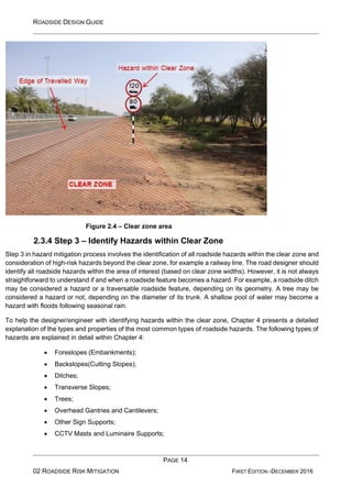 ROADSIDE DESIGN GUIDE
PAGE 14
02 ROADSIDE RISK MITIGATION FIRST EDITION -DECEMBER 2016
Figure 2.4 – Clear zone area
2.3.4 Step 3 – Identify Hazards within Clear Zone
Step 3 in hazard mitigation process involves the identification of all roadside hazards within the clear zone and
consideration of high-risk hazards beyond the clear zone, for example a railway line. The road designer should
identify all roadside hazards within the area of interest (based on clear zone widths). However, it is not always
straightforward to understand if and when a roadside feature becomes a hazard. For example, a roadside ditch
may be considered a hazard or a traversable roadside feature, depending on its geometry. A tree may be
considered a hazard or not, depending on the diameter of its trunk. A shallow pool of water may become a
hazard with floods following seasonal rain.
To help the designer/engineer with identifying hazards within the clear zone, Chapter 4 presents a detailed
explanation of the types and properties of the most common types of roadside hazards. The following types of
hazards are explained in detail within Chapter 4:
• Foreslopes (Embankments);
• Backslopes(Cutting Slopes);
• Ditches;
• Transverse Slopes;
• Trees;
• Overhead Gantries and Cantilevers;
• Other Sign Supports;
• CCTV Masts and Luminaire Supports;
 