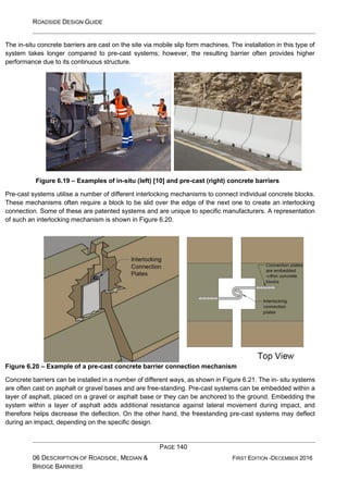ROADSIDE DESIGN GUIDE
PAGE 140
06 DESCRIPTION OF ROADSIDE, MEDIAN &
BRIDGE BARRIERS
FIRST EDITION -DECEMBER 2016
The in-situ concrete barriers are cast on the site via mobile slip form machines. The installation in this type of
system takes longer compared to pre-cast systems; however, the resulting barrier often provides higher
performance due to its continuous structure.
Figure 6.19 – Examples of in-situ (left) [10] and pre-cast (right) concrete barriers
Pre-cast systems utilise a number of different interlocking mechanisms to connect individual concrete blocks.
These mechanisms often require a block to be slid over the edge of the next one to create an interlocking
connection. Some of these are patented systems and are unique to specific manufacturers. A representation
of such an interlocking mechanism is shown in Figure 6.20.
Figure 6.20 – Example of a pre-cast concrete barrier connection mechanism
Concrete barriers can be installed in a number of different ways, as shown in Figure 6.21. The in- situ systems
are often cast on asphalt or gravel bases and are free-standing. Pre-cast systems can be embedded within a
layer of asphalt, placed on a gravel or asphalt base or they can be anchored to the ground. Embedding the
system within a layer of asphalt adds additional resistance against lateral movement during impact, and
therefore helps decrease the deflection. On the other hand, the freestanding pre-cast systems may deflect
during an impact, depending on the specific design.
 