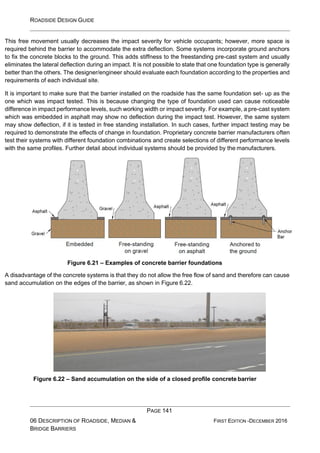 ROADSIDE DESIGN GUIDE
PAGE 141
06 DESCRIPTION OF ROADSIDE, MEDIAN &
BRIDGE BARRIERS
FIRST EDITION -DECEMBER 2016
This free movement usually decreases the impact severity for vehicle occupants; however, more space is
required behind the barrier to accommodate the extra deflection. Some systems incorporate ground anchors
to fix the concrete blocks to the ground. This adds stiffness to the freestanding pre-cast system and usually
eliminates the lateral deflection during an impact. It is not possible to state that one foundation type is generally
better than the others. The designer/engineer should evaluate each foundation according to the properties and
requirements of each individual site.
It is important to make sure that the barrier installed on the roadside has the same foundation set- up as the
one which was impact tested. This is because changing the type of foundation used can cause noticeable
difference in impact performance levels, such working width or impact severity. For example, a pre-cast system
which was embedded in asphalt may show no deflection during the impact test. However, the same system
may show deflection, if it is tested in free standing installation. In such cases, further impact testing may be
required to demonstrate the effects of change in foundation. Proprietary concrete barrier manufacturers often
test their systems with different foundation combinations and create selections of different performance levels
with the same profiles. Further detail about individual systems should be provided by the manufacturers.
Figure 6.21 – Examples of concrete barrier foundations
A disadvantage of the concrete systems is that they do not allow the free flow of sand and therefore can cause
sand accumulation on the edges of the barrier, as shown in Figure 6.22.
Figure 6.22 – Sand accumulation on the side of a closed profile concrete barrier
 