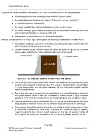 ROADSIDE DESIGN GUIDE
PAGE 142
06 DESCRIPTION OF ROADSIDE, MEDIAN &
BRIDGE BARRIERS
FIRST EDITION -DECEMBER 2016
A rigid barrier can be considered for freeways, truck roads, and expressways in the following cases:
• to shield objects close to the roadway where deflection space is limited;
• On truck roads where there is a high volume (10% or more) of heavy trucks [12];
• To minimize repair and maintenance;
• To reduce headlight glare into nearby buildings or other sensitive areas;
• To reduce headlight glare between frontage roads and the mainline, especially where the
alignment directs headlights at opposing traffic; and
• Areas where it is especially critical to contain errant vehicles.
Where a concrete barrier is used as a rigid barrier system, the following considerations should be made:
• For roadside and bridge applications, the safety shape should be located on the traffic side
with (if present), the vertical face on the back;
• Concrete barriers can be backfilled behind the barrier, as shown in Figure 6.23, to provide
lateral support and to further reduce deflection in the event of an impact;
Figure 6.23 – Example of a concrete median barrier with backfill
• Due to the rigid nature of the system, taller vehicles such as HGVs and buses may roll on the
top of the barrier (see ZOI in Section 6.3.3.3). This should be considered when specifying the
concrete barrier system, and the distance between the front of the barrier system and the
hazard located behind it;
• Due to their rigid nature, concrete barriers should ideally only be located in places where the
anticipated angle of impact is less than 15 degrees to reduce the risk of injury to vehicle
occupants in the event of an impact. These are mainly high speed dual carriageway roads;
• Concrete barriers must not be located more than 4 m from the edge of the nearest traffic lane
because greater distances increase the risk of higher angle collisions with the barrier [9];
• For a concrete barrier to be effective, the barrier must be able to resist the impact load through
a combination of moment and shear loads. To achieve this, a minimum length of barrier is
required. Achieving this minimum length depends on the type of system, method of
anchorage of the barrier and the detail of the connections between elements of the
 