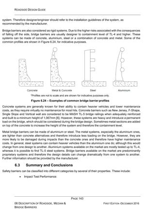 ROADSIDE DESIGN GUIDE
PAGE 143
06 DESCRIPTION OF ROADSIDE, MEDIAN &
BRIDGE BARRIERS
FIRST EDITION -DECEMBER 2016
system. Therefore designer/engineer should refer to the installation guidelines of the system, as
recommended by the manufacturer.
Bridge barriers are also considered as rigid systems. Due to the higher risks associated with the consequences
of falling off the side, bridge barriers are usually designer to containment level of TL-4 and higher. These
systems can be made of concrete, aluminium, steel or a combination of concrete and metal. Some of the
common profiles are shown in Figure 6.24, for indicative purposes.
*Profiles are not to scale and are shown for indicative purposes only.
Figure 6.24 – Examples of common bridge barrier profiles
Concrete systems are generally known for their ability to contain heavier vehicles and lower maintenance
costs, as they require virtually no maintenance for most hits. Concrete barriers such as New Jersey, F-Shape,
Single Slope and Vertical wall are considered to be MASH TL-5 bridge railings when adequately reinforced
and built to a minimum height of 1,067mm [6]. However, these systems are heavy and introduce a permanent
load on the bridge, which should be considered during the bridge design. Sometimes metal sections are added
on top of the concrete to increase the height of the system and therefore the containment level.
Metal bridge barriers can be made of aluminium or steel. The metal systems, especially the aluminium ones,
are lighter than concrete alternatives and therefore introduce less loading on the bridge. However, they are
more likely to be damaged during impacts than the concrete ones and therefore have higher maintenance
costs. In general, steel systems can contain heavier vehicles than the aluminium one do; although this would
change from one design to another. Aluminium systems available on the market are mostly tested up to TL-4,
whereas it is possible to find TL-5 steel systems. Bridge barriers available on the market are predominantly
proprietary systems and therefore the design details can change dramatically from one system to another.
Further information should be provided by the manufacturer.
6.3 Summary and Conclusions
Safety barriers can be classified into different categories by several of their properties. These include:
• Impact Test Performance:
 