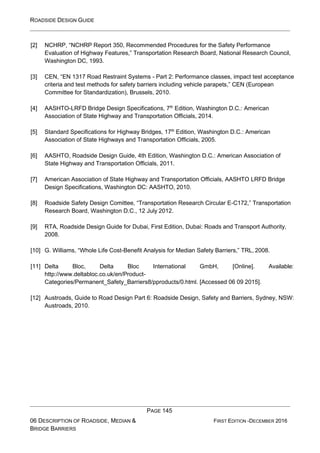 ROADSIDE DESIGN GUIDE
PAGE 145
06 DESCRIPTION OF ROADSIDE, MEDIAN &
BRIDGE BARRIERS
FIRST EDITION -DECEMBER 2016
[2] NCHRP, “NCHRP Report 350, Recommended Procedures for the Safety Performance
Evaluation of Highway Features,” Transportation Research Board, National Research Council,
Washington DC, 1993.
[3] CEN, “EN 1317 Road Restraint Systems - Part 2: Performance classes, impact test acceptance
criteria and test methods for safety barriers including vehicle parapets,” CEN (European
Committee for Standardization), Brussels, 2010.
[4] AASHTO-LRFD Bridge Design Specifications, 7th
Edition, Washington D.C.: American
Association of State Highway and Transportation Officials, 2014.
[5] Standard Specifications for Highway Bridges, 17th
Edition, Washington D.C.: American
Association of State Highways and Transportation Officials, 2005.
[6] AASHTO, Roadside Design Guide, 4th Edition, Washington D.C.: American Association of
State Highway and Transportation Officials, 2011.
[7] American Association of State Highway and Transportation Officials, AASHTO LRFD Bridge
Design Specifications, Washington DC: AASHTO, 2010.
[8] Roadside Safety Design Comittee, “Transportation Research Circular E-C172,” Transportation
Research Board, Washington D.C., 12 July 2012.
[9] RTA, Roadside Design Guide for Dubai, First Edition, Dubai: Roads and Transport Authority,
2008.
[10] G. Williams, “Whole Life Cost-Benefit Analysis for Median Safety Barriers,” TRL, 2008.
[11] Delta Bloc, Delta Bloc International GmbH, [Online]. Available:
http://www.deltabloc.co.uk/en/Product-
Categories/Permanent_Safety_Barriers8/pproducts/0.html. [Accessed 06 09 2015].
[12] Austroads, Guide to Road Design Part 6: Roadside Design, Safety and Barriers, Sydney, NSW:
Austroads, 2010.
 