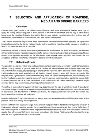 ROADSIDE DESIGN GUIDE
PAGE 145
07 SELECTION AND APPLICATION OF ROADSIDE, MEDIAN
AND BRIDGE BARRIERS
FIRST EDITION -DECEMBER 2016
7 SELECTION AND APPLICATION OF ROADSIDE,
MEDIAN AND BRIDGE BARRIERS
7.1 Overview
Chapter 6 has given details of the different types of barriers which are available (i.e. flexible, semi- rigid or
rigid), the testing which is required of these barriers to NCHRP350 or MASH, and the way in which these
barriers can be classified following the testing. Barriers are typically classified according to their level of
containment, their deflection characteristics, and their impact severity level.
This Chapter details the way in which these performance classifications should be specified for a particular
location to ensure that the barrier installed (under testing conditions) has shown to be capable of providing a
level of risk reduction which is acceptable.
Furthermore, in order to ensure that a level of performance is maintained in the event of an impact, an overview
of the maintenance and inspection requirements for barrier systems is also provided, giving examples of those
issues more regularly witnessed on the Abu Dhabi road network, reasoning why such issues are not
acceptable and more importantly, what can be done to remedy the situation.
7.2 Selection Criteria
The selection of a barrier system for a particular location should be primarily governed by safety considerations
and secondarily by cost. In general, more flexible barriers will have the lowest lateral deceleration rates and
will perform better at gradually redirecting an errant vehicle. However, when a flexible system has an impact,
it will usually require repair work before it will function properly again. In areas with frequent accidents, this
may result in a significant accumulation of time during which the barrier is not operational, thus increasing risk
to other road users. Also, the regular presence of repair crews must be considered as a potential hazard, both
for the motorist and for the workers themselves. In such circumstances, use of a semi-rigid barrier or a rigid
concrete barrier may be warranted, which require less repair work.
The safety of a given barrier system will also vary, depending on the type of vehicle involved. It is partly for
that reason that proprietary barrier systems are preferred as they will have been tested to a particular test level
in accordance with NCHRP350 or MASH and hence, the impact parameters for which the barrier has
demonstrated performance will be known.
As stated in Chapter 3, the preference should always be to remove or relocate hazards from clear zones where
practical rather than simply installing barriers.
Because of their size, buses and large trucks are not well protected by flexible barrier systems and even if
they contain a larger impacting vehicle, the extra vehicle weight may cause larger than normal deflections. If
the cable is adjacent to an embankment, large vehicles may still reach the slope. With their higher centres of
gravity, they will be more likely to roll over, even on relatively mild slopes. Rigid barriers function best for large
vehicles, and higher barriers reduce the chance
 