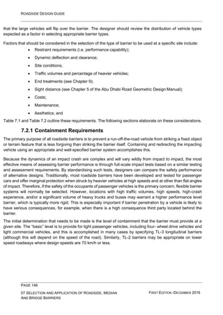 ROADSIDE DESIGN GUIDE
PAGE 146
07 SELECTION AND APPLICATION OF ROADSIDE, MEDIAN
AND BRIDGE BARRIERS
FIRST EDITION -DECEMBER 2016
that the large vehicles will flip over the barrier. The designer should review the distribution of vehicle types
expected as a factor in selecting appropriate barrier types.
Factors that should be considered in the selection of the type of barrier to be used at a specific site include:
• Restraint requirements (i.e. performance capability);
• Dynamic deflection and clearance;
• Site conditions;
• Traffic volumes and percentage of heavier vehicles;
• End treatments (see Chapter 9);
• Sight distance (see Chapter 5 of the Abu Dhabi Road Geometric Design Manual);
• Costs;
• Maintenance;
• Aesthetics; and
Table 7.1 and Table 7.2 outline these requirements. The following sections elaborate on these considerations.
7.2.1 Containment Requirements
The primary purpose of all roadside barriers is to prevent a run-off-the-road vehicle from striking a fixed object
or terrain feature that is less forgiving than striking the barrier itself. Containing and redirecting the impacting
vehicle using an appropriate and well-specified barrier system accomplishes this.
Because the dynamics of an impact crash are complex and will vary wildly from impact to impact, the most
effective means of assessing barrier performance is through full-scale impact tests based on a similar testing
and assessment requirements. By standardising such tests, designers can compare the safety performance
of alternative designs. Traditionally, most roadside barriers have been developed and tested for passenger
cars and offer marginal protection when struck by heavier vehicles at high speeds and at other than flat angles
of impact. Therefore, if the safety of the occupants of passenger vehicles is the primary concern, flexible barrier
systems will normally be selected. However, locations with high traffic volumes, high speeds, high-crash
experience, and/or a significant volume of heavy trucks and buses may warrant a higher performance level
barrier, which is typically more rigid. This is especially important if barrier penetration by a vehicle is likely to
have serious consequences, for example, when there is a high consequence third party located behind the
barrier.
The initial determination that needs to be made is the level of containment that the barrier must provide at a
given site. The “basic” level is to provide for light passenger vehicles, including four- wheel drive vehicles and
light commercial vehicles, and this is accomplished in many cases by specifying TL-3 longitudinal barriers
(although this will depend on the speed of the road). Similarly, TL-2 barriers may be appropriate on lower
speed roadways where design speeds are 70 km/h or less.
 
