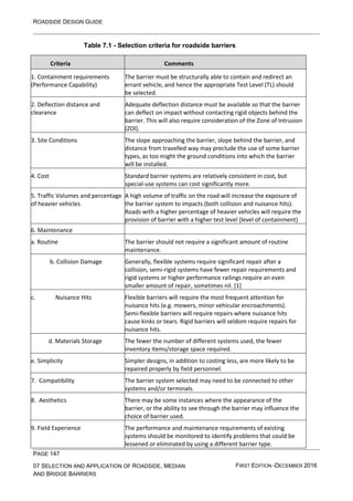 ROADSIDE DESIGN GUIDE
PAGE 147
07 SELECTION AND APPLICATION OF ROADSIDE, MEDIAN
AND BRIDGE BARRIERS
FIRST EDITION -DECEMBER 2016
Table 7.1 - Selection criteria for roadside barriers
Criteria Comments
1. Containment requirements
(Performance Capability)
The barrier must be structurally able to contain and redirect an
errant vehicle, and hence the appropriate Test Level (TL) should
be selected.
2. Deflection distance and
clearance
Adequate deflection distance must be available so that the barrier
can deflect on impact without contacting rigid objects behind the
barrier. This will also require consideration of the Zone of Intrusion
(ZOI).
3. Site Conditions The slope approaching the barrier, slope behind the barrier, and
distance from travelled way may preclude the use of some barrier
types, as too might the ground conditions into which the barrier
will be installed.
4. Cost Standard barrier systems are relatively consistent in cost, but
special-use systems can cost significantly more.
5. Traffic Volumes and percentage
of heavier vehicles
A high volume of traffic on the road will increase the exposure of
the barrier system to impacts (both collision and nuisance hits).
Roads with a higher percentage of heavier vehicles will require the
provision of barrier with a higher test level (level of containment)
6. Maintenance
a. Routine The barrier should not require a significant amount of routine
maintenance.
b. Collision Damage Generally, flexible systems require significant repair after a
collision, semi-rigid systems have fewer repair requirements and
rigid systems or higher performance railings require an even
smaller amount of repair, sometimes nil. [1]
c. Nuisance Hits Flexible barriers will require the most frequent attention for
nuisance hits (e.g. mowers, minor vehicular encroachments).
Semi-flexible barriers will require repairs where nuisance hits
cause kinks or tears. Rigid barriers will seldom require repairs for
nuisance hits.
d. Materials Storage The fewer the number of different systems used, the fewer
inventory items/storage space required.
e. Simplicity Simpler designs, in addition to costing less, are more likely to be
repaired properly by field personnel.
7. Compatibility The barrier system selected may need to be connected to other
systems and/or terminals.
8. Aesthetics There may be some instances where the appearance of the
barrier, or the ability to see through the barrier may influence the
choice of barrier used.
9. Field Experience The performance and maintenance requirements of existing
systems should be monitored to identify problems that could be
lessened or eliminated by using a different barrier type.
 