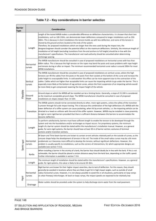 ROADSIDE DESIGN GUIDE
PAGE 148
07 SELECTION AND APPLICATION OF ROADSIDE, MEDIAN
AND BRIDGE BARRIERS
FIRST EDITION -DECEMBER 2016
Table 7.2 – Key considerations in barrier selection
Barrier
Type
Consideration
Flexible
Length
Length of the tested WRSB makes a considerable difference on deflection characteristics. It is known that short test
installations, such as 100-150m, can demonstrate lower deflections compared to longer installations such as 250-
300m. This is because in short installations the tension builds up with less deflection, and some of the tension is
shared by the ground anchors located at the ends of the system.
Therefore, for proposed installations which are longer than the ones used during the impact test, the
designer/engineer should consider the potential effect on the maximum deflections. Similarly, the minimum length of
installation at full height (excluding transitions from the end anchors to full height) should be in-line with the
manufacturer’s specifications. The manufacturer and road authority should be consulted when determining
anchorage spacing.
Horizontal
curves
The WRSB manufacturer should be consulted in case of proposed installations on horizontal curves with less than
600m radius. This is because the high tension on the ropes may bend the posts and cause problems with rope height
and tension during or after an impact. The minimum recommended horizontal curve radius is around 200m for most
WRSB installations.
Vertical
curves
The WRSB manufacturer should be consulted in case of proposed installations on vertical curves, where the high
tensions can lift the cables from the posts or the posts from their sockets at the bottom of the curve and increase the
cable height to unacceptable limits. In cold weather this effect can be more apparent due to the contraction of the
cables. Cables which are higher than acceptable limits can cause the impacting vehicle to go under the barrier. This is
especially more likely at the bottom of sag vertical curves, where the front suspension of an impacting vehicle would
be more likely to get compressed; lowering the impact height of the vehicle.
Ground
Slope
Ground slope on which the WRSB will be installed can be a limiting factor. Generally, a slope of 1V:10H is considered
as the maximum acceptable ground slope. The WRSB manufacturer should be consulted in case of proposed
installations on slopes steeper than 1V:10H.
Transition
The WRSB systems should not be connected directly to other, more rigid systems, unless the safety of the transition
is proven through full scale impact testing. This is because the combination of the high deflections of a WRSB with the
lower deflection of a stiffer system can cause pocketing, when hit by errant vehicles; i.e. the impacting vehicle can be
directed to a head-on collision with the end of the stiffer system. However, WRSB may be installed in close proximity
to rigid or semi-rigid barriers provided that there is sufficient distance between the barriers to accommodate the
dynamic deflection.
Semi
-rigid
Length
To perform satisfactorily, barriers must have sufficient length to enable the tension to be developed through the
system and into the foundations and/or anchorages as impact occurs. For proprietary systems, the minimum
length of a barrier system should be stated within the manufacturer’s installation manual. However, as a general
guide, for semi-rigid systems, the barrier should have at least 30 m of barrier section; exclusive of terminal
sections and/or transition sections.
Horizontal
curves
W-beam and Thrie-beam barriers are known to contain errant vehicles relatively well on the outside of curves, as the
concave shape helps the development of tension in the rail. The inside of the small radius curves may be a bit more
problematic as it becomes more difficult to develop the tension, without significant deflections. However, this
problem is usually specific to installations, such as the corners of intersections, for which appropriate designs are
available (see section 7.4.3).
Kerbs
When installing a barrier in the vicinity of a kerb, the barrier face should ideally be in-line with the kerb. If this is not
achievable, the barrier should be placed a certain distance away from the kerb face, depending on the traffic speed.
Further information is available in section 7.3.6.
Rigid
Length
The minimum length of installation should be stated within the manufacturer’s specifications. However, as a general
guide, for rigid systems, this value is likely to be around 20-30m.
Horizontal
curves
Rigid barriers are known for their higher impact severities, due to lack of deflection. For this reason, they should
generally be avoided in locations where they are likely to get hit in high impact angles, such as outside of small
radius horizontal curves. However, it is not always possible to avoid this in all situations, particularly on loop ramps
at urban freeway interchanges. At least on loops ramps, the impact speeds are expected to be relatively low.
Drainage
Water outlets should be provided under the system to help discharge storm water from the road pavement.
 