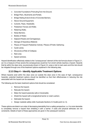 ROADSIDE DESIGN GUIDE
PAGE 15
02 ROADSIDE RISK MITIGATION FIRST EDITION -DECEMBER 2016
• Concrete Foundations Protruding from the Ground;
• Bridge Piers, Abutments and Portals;
• Bridge Railing Ends & Ends of Concrete Barriers;
• Above Ground Equipment;
• Culverts, Pipes, Headwalls;
• Pedestrian Fences and Walls;
• Retaining Walls;
• Noise Barriers;
• Bodies of Water;
• Adjacent Roads and Carriageways;
• Storage of Hazardous Material;
• Places of Frequent Pedestrian Activity / Places of Public Gathering;
• Cycle Lanes;
• Structures at Risk of Collapse;
• Rail Lines
• Speed cameras.
Hazard identification effectively relates to the “consequences” element of the risk formula shown in Figure 2.1,
as it is a measure of how severe the consequences would be if an errant vehicle reaches a hazard. Hazards
that lie within the clear zone, as previously shown in Figure 2.4, pose a risk to road users and this risk should
be mitigated through one of the treatment options explained in the following step.
2.3.5 Step 4 – Identify Applicable Treatment Options
Where hazards exist within the clear zone (or outside the clear zone in the case of high- consequence
hazards), potential treatment options should be identified so that their effectiveness in reducing the risk
associated with the hazard can be assessed.
The following are the basic treatment options that should be considered:
• Remove the hazard;
• Relocate the hazard;
• Make the hazard passively safe or traversable;
• Shield the hazard with a longitudinal barrier or crash cushion;
• Delineate the hazard;
• Design roadside safety (refer Austroads Sections 4.4 bullet point no: 3).
These options are listed in an order of decreasing desirability from a safety perspective; i.e. it is more desirable
to completely remove a hazard than shielding it with a barrier, if costs and physical attributes are not
constraints. Details of each of these approaches are given in the subsequent sections.
 