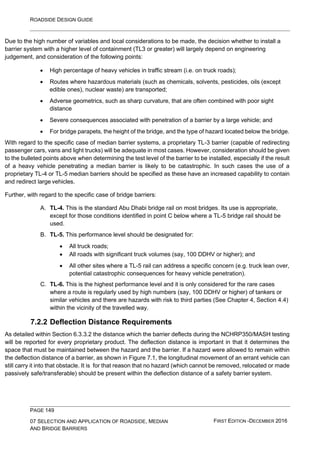ROADSIDE DESIGN GUIDE
PAGE 149
07 SELECTION AND APPLICATION OF ROADSIDE, MEDIAN
AND BRIDGE BARRIERS
FIRST EDITION -DECEMBER 2016
Due to the high number of variables and local considerations to be made, the decision whether to install a
barrier system with a higher level of containment (TL3 or greater) will largely depend on engineering
judgement, and consideration of the following points:
• High percentage of heavy vehicles in traffic stream (i.e. on truck roads);
• Routes where hazardous materials (such as chemicals, solvents, pesticides, oils (except
edible ones), nuclear waste) are transported;
• Adverse geometrics, such as sharp curvature, that are often combined with poor sight
distance
• Severe consequences associated with penetration of a barrier by a large vehicle; and
• For bridge parapets, the height of the bridge, and the type of hazard located below the bridge.
With regard to the specific case of median barrier systems, a proprietary TL-3 barrier (capable of redirecting
passenger cars, vans and light trucks) will be adequate in most cases. However, consideration should be given
to the bulleted points above when determining the test level of the barrier to be installed, especially if the result
of a heavy vehicle penetrating a median barrier is likely to be catastrophic. In such cases the use of a
proprietary TL-4 or TL-5 median barriers should be specified as these have an increased capability to contain
and redirect large vehicles.
Further, with regard to the specific case of bridge barriers:
A. TL-4. This is the standard Abu Dhabi bridge rail on most bridges. Its use is appropriate,
except for those conditions identified in point C below where a TL-5 bridge rail should be
used.
B. TL-5. This performance level should be designated for:
• All truck roads;
• All roads with significant truck volumes (say, 100 DDHV or higher); and
• All other sites where a TL-5 rail can address a specific concern (e.g. truck lean over,
potential catastrophic consequences for heavy vehicle penetration).
C. TL-6. This is the highest performance level and it is only considered for the rare cases
where a route is regularly used by high numbers (say, 100 DDHV or higher) of tankers or
similar vehicles and there are hazards with risk to third parties (See Chapter 4, Section 4.4)
within the vicinity of the travelled way.
7.2.2 Deflection Distance Requirements
As detailed within Section 6.3.3.2 the distance which the barrier deflects during the NCHRP350/MASH testing
will be reported for every proprietary product. The deflection distance is important in that it determines the
space that must be maintained between the hazard and the barrier. If a hazard were allowed to remain within
the deflection distance of a barrier, as shown in Figure 7.1, the longitudinal movement of an errant vehicle can
still carry it into that obstacle. It is for that reason that no hazard (which cannot be removed, relocated or made
passively safe/transferable) should be present within the deflection distance of a safety barrier system.
 