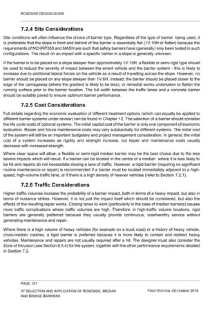 ROADSIDE DESIGN GUIDE
PAGE 151
07 SELECTION AND APPLICATION OF ROADSIDE, MEDIAN
AND BRIDGE BARRIERS
FIRST EDITION -DECEMBER 2016
7.2.4 Site Considerations
Site conditions will often influence the choice of barrier type. Regardless of the type of barrier being used, it
is preferable that the slope in front and behind of the barrier is essentially flat (1V:10H or flatter) because the
requirements of NCHRP350 and MASH are such that safety barriers have (generally) only been tested in such
configurations. The result on an impact with a specific barrier in a slope is generally unknown.
If the barrier is to be placed on a slope steeper than approximately 1V:10H, a flexible or semi-rigid type should
be used to reduce the severity of impact between the errant vehicle and the barrier system - this is likely to
increase due to additional lateral forces on the vehicle as a result of travelling across the slope. However, no
barrier should be placed on any slope steeper than 1V:6H. Instead, the barrier should be placed closer to the
edge of the carriageway (where the gradient is likely to be less), or remedial works undertaken to flatten the
running surface prior to the barrier location. The full width between the traffic lanes and a concrete barrier
should be suitably paved to ensure optimum barrier performance.
7.2.5 Cost Considerations
Full details regarding the economic evaluation of different treatment options (which can equally be applied to
different barrier systems under review) can be found in Chapter 12. The selection of a barrier should consider
the life cycle costs of optional systems. The initial capital cost of the barrier is only one component of economic
evaluation. Repair and future maintenance costs may vary substantially for different systems. The initial cost
of the system will still be an important budgetary and project management consideration. In general, the initial
cost of a system increases as rigidity and strength increase, but repair and maintenance costs usually
decrease with increased strength.
Where clear space will allow, a flexible or semi-rigid median barrier may be the best choice due to the less
severe impacts which will result, if a barrier can be located in the centre of a median where it is less likely to
be hit and repairs do not necessitate closing a lane of traffic. However, a rigid barrier (requiring no significant
routine maintenance or repair) is recommended if a barrier must be located immediately adjacent to a high-
speed, high-volume traffic lane, or if there is a high density of heavier vehicles (refer to Section 7.2.1).
7.2.6 Traffic Considerations
Higher traffic volumes increase the probability of a barrier impact, both in terms of a heavy impact, but also in
terms of nuisance strikes. However, it is not just the impact itself which should be considered, but also the
effects of the resulting repair works. Closing lanes to work (particularly in the case of median barriers) causes
more traffic complications where traffic volumes are high. Therefore, in high-traffic volume locations, rigid
barriers are generally preferred because they usually provide continuous, crashworthy service without
generating maintenance and repair.
Where there is a high volume of heavy vehicles (for example on a truck road) or a history of heavy vehicle,
cross-median crashes, a rigid barrier is preferred because it is more likely to contain and redirect heavy
vehicles. Maintenance and repairs are not usually required after a hit. The designer must also consider the
Zone of Intrusion (see Section 6.5.4) for the system, together with the other performance requirements detailed
in Section 7.2.
 