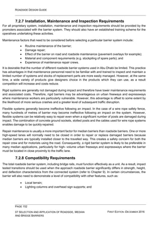 ROADSIDE DESIGN GUIDE
PAGE 152
07 SELECTION AND APPLICATION OF ROADSIDE, MEDIAN
AND BRIDGE BARRIERS
FIRST EDITION -DECEMBER 2016
7.2.7 Installation, Maintenance and Inspection Requirements
For all proprietary system, installation, maintenance and inspection requirements should be provided by the
promoters associated with the barrier system. They should also have an established training scheme for the
operatives undertaking these activities.
Maintenance factors that need to be considered before selecting a particular barrier system include:
• Routine maintenance of the barrier;
• Damage repair;
• Effect of the barrier on road and roadside maintenance (pavement overlays for example);
• Material and component requirements (e.g. stockpiling of spare parts); and
• Experience of maintenance repair crews.
It is desirable that the number of different roadside barrier systems used in Abu Dhabi be limited. This practice
has advantages in that maintenance personnel need to be familiar with and trained to inspect and maintain a
limited number of systems and stocks of replacement parts are more easily managed. However, at the same
time, a wide variety of products give designers choice in the products which they can use, as a result
competition will increase and costs reduce.
Rigid systems are generally not damaged during impact and therefore have lower maintenance requirements
and associated costs. Therefore, rigid barriers may be advantageous on urban freeways and expressways
where maintenance workers are particularly vulnerable. However, this advantage is offset to some extent by
the likelihood of more serious crashes and a greater level of subsequent traffic disruption.
Flexible systems generally become ineffective following an impact. In the case of a wire rope safety fence,
many hundreds of metres of barrier may become ineffective following an impact on the system. However,
flexible systems can be relatively easy to repair even when a significant number of posts are damaged during
impact. The combination of concrete ground sockets, slotted posts and the cables used for wire rope systems
enables damage to be quickly repaired.
Repair maintenance is usually a more important factor for median barriers than roadside barriers. One or more
high-speed lanes will normally need to be closed in order to repair or replace damaged barriers because
median barriers are typically installed closer to the travelled way. This creates a safety concern for both the
repair crew and for motorists using the road. Consequently, a rigid barrier system is likely to be preferable in
many median applications, particularly for high- volume urban freeways and expressways where the barrier
must be located in close proximity to the traffic lane.
7.2.8 Compatibility Requirements
The total roadside barrier system, including bridge rails, must function effectively as a unit. As a result, impact
tested transitions should be used when the approach roadside barrier significantly differs in strength, height,
and deflection characteristics from the connected system (refer to Chapter 9). In certain circumstances, the
barrier will also need to demonstrate a level of compatibility with other features, such as:
• Local terrain;
• Lighting columns and overhead sign supports; and
 
