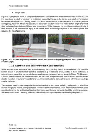 ROADSIDE DESIGN GUIDE
PAGE 153
07 SELECTION AND APPLICATION OF ROADSIDE, MEDIAN
AND BRIDGE BARRIERS
FIRST EDITION -DECEMBER 2016
• Bridge piers.
Figure 7.2 (left) shows a lack of compatibility between a concrete barrier and the kerb located in front of it – in
this case there is a lack of continuity in protection, caused by the gap in the barrier as a result of the location
of the overhead sign support. Ideally, the support would be removed or moved rearwards from the edge of the
carriageway, however, if this is not possible, an acceptable solution would be to install a short length of profiled
steel plate (as shown in the right-hand side photograph). Whilst this does not provide complete continuity, it
does address of the need to have a gap in the barrier, whilst maintaining the profile of the barrier system and
reducing the risk of pocketing.
Figure 7.2 - Lack of Cmcpatibility between barrier and overhead sign support (left) and a possible
solution (right)
7.2.9 Aesthetic and Environmental Considerations
While aesthetics are a concern, they are not normally the controlling factors in the selection of a roadside
barrier, except in environmentally sensitive locations (e.g. recreational areas, parks). In these instances, a
natural-looking barrier that blends with its surroundings may be appropriate, as shown in Figure 7.3. However,
it should be ensured that the barrier still meets the structural and performance specifications. Aesthetics may
also be important in tourist or recreational areas. In some situations, barriers that blend with the surroundings
may be preferred.
The designer should make every effort in the treatment of all structures, including bridge rails, to reflect the
Islamic design and culture. Design concepts should be easily implemented. Also, incorporate the construction
considerations into the architectural treatment concepts. Architectural elements should be functional, durable,
and easily maintained. Desirably, maintain a sense of continuity throughout the entire highway corridor.
Lack of Compatibility
A Possible Solution
 