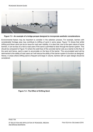 ROADSIDE DESIGN GUIDE
PAGE 154
07 SELECTION AND APPLICATION OF ROADSIDE, MEDIAN
AND BRIDGE BARRIERS
FIRST EDITION -DECEMBER 2016
Figure 7.3 - An example of a bridge parapet designed to incorporate aesthetic considerations
Environmental factors may be important to consider in the selection process. For example, barriers with
considerable frontage area may contribute to drifting of sand in some areas. Figure 7.4 shows that whilst
drifting and blown sand can be an issue for road user visibility, it is clear that, due to the open nature of some
barriers, it can be less of a risk to road users if the sand is permitted to blow through the barrier system. This
should be compared to Figure 7.5 where the solid face of the concrete barrier acts as a barrier to the flow of
the sand and hence, sand is seen to accumulate on the face of the barrier. This accumulated sand will be
detrimental to the safety of road users as it will reduce the ability of the barrier system to function as designed.
Hence, in areas where drifting sand is frequent and large in volume, barriers with an open design should be
considered.
Figure 7.4 - The Effect of Drifting Sand
 