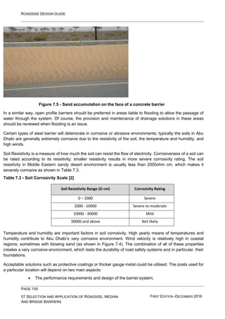 ROADSIDE DESIGN GUIDE
PAGE 155
07 SELECTION AND APPLICATION OF ROADSIDE, MEDIAN
AND BRIDGE BARRIERS
FIRST EDITION -DECEMBER 2016
Figure 7.5 - Sand accumulation on the face of a concrete barrier
In a similar way, open profile barriers should be preferred in areas liable to flooding to allow the passage of
water through the system. Of course, the provision and maintenance of drainage solutions in these areas
should be reviewed when flooding is an issue.
Certain types of steel barrier will deteriorate in corrosive or abrasive environments; typically the soils in Abu
Dhabi are generally extremely corrosive due to the resistivity of the soil, the temperature and humidity, and
high winds.
Soil Resistivity is a measure of how much the soil can resist the flow of electricity. Corrosiveness of a soil can
be rated according to its resistivity; smaller resistivity results in more severe corrosivity rating. The soil
resistivity in Middle Eastern sandy desert environment is usually less than 2000ohm cm, which makes it
severely corrosive as shown in Table 7.3.
Table 7.3 - Soil Corrosivity Scale [2]
Soil Resistivity Range (Ω cm) Corrosivity Rating
0 – 2000 Severe
2000 - 10000 Severe to moderate
10000 - 30000 Mild
30000 and above Not likely
Temperature and humidity are important factors in soil corrosivity. High yearly means of temperatures and
humidity contribute to Abu Dhabi’s very corrosive environment. Wind velocity is relatively high in coastal
regions; sometimes with blowing sand (as shown in Figure 7.4). The combination of all of these properties
creates a very corrosive environment, which tests the durability of road safety systems and in particular, their
foundations.
Acceptable solutions such as protective coatings or thicker gauge metal could be utilised. The posts used for
a particular location will depend on two main aspects:
• The performance requirements and design of the barrier system;
 