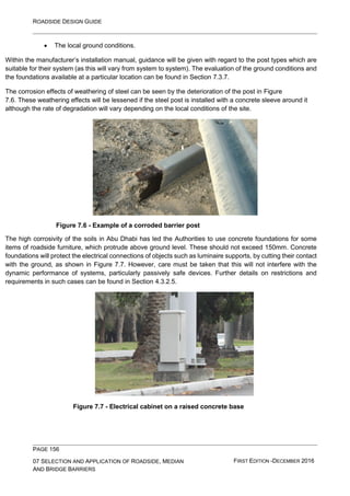 ROADSIDE DESIGN GUIDE
PAGE 156
07 SELECTION AND APPLICATION OF ROADSIDE, MEDIAN
AND BRIDGE BARRIERS
FIRST EDITION -DECEMBER 2016
• The local ground conditions.
Within the manufacturer’s installation manual, guidance will be given with regard to the post types which are
suitable for their system (as this will vary from system to system). The evaluation of the ground conditions and
the foundations available at a particular location can be found in Section 7.3.7.
The corrosion effects of weathering of steel can be seen by the deterioration of the post in Figure
7.6. These weathering effects will be lessened if the steel post is installed with a concrete sleeve around it
although the rate of degradation will vary depending on the local conditions of the site.
Figure 7.6 - Example of a corroded barrier post
The high corrosivity of the soils in Abu Dhabi has led the Authorities to use concrete foundations for some
items of roadside furniture, which protrude above ground level. These should not exceed 150mm. Concrete
foundations will protect the electrical connections of objects such as luminaire supports, by cutting their contact
with the ground, as shown in Figure 7.7. However, care must be taken that this will not interfere with the
dynamic performance of systems, particularly passively safe devices. Further details on restrictions and
requirements in such cases can be found in Section 4.3.2.5.
Figure 7.7 - Electrical cabinet on a raised concrete base
 