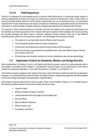 ROADSIDE DESIGN GUIDE
PAGE 157
07 SELECTION AND APPLICATION OF ROADSIDE, MEDIAN
AND BRIDGE BARRIERS
FIRST EDITION -DECEMBER 2016
7.2.10 Field Experience
There is no substitute for documented proof of a barrier’s field performance. If a particular barrier system is
working satisfactorily and does not require an extraordinary amount of maintenance, there is little reason to
select and install another barrier for which these characteristics are not conclusively known. It is particularly
important that impact performance and repair cost data be maintained by appropriate personnel and that the
information is made available to design engineers charged with selecting and installing traffic barriers.
The manner in which a barrier performs in the field, and how this relates to the original full scale testing can
be identified by reviewing experience from impacts with barrier systems where available and by documenting
the resulting damage and repair costs. In general, designers should consider using only a few different
roadside barrier systems on any particular scheme. The advantages of this practice include:
• The systems in use have been proven effective over the years;
• The site-specific design details are better understood;
• Construction and maintenance personnel are familiar with the systems;
• Parts and inventory requirements are simplified when only a few different types of barrier
are routinely used; and
• End terminals and transition sections for normal installations also can be standardized.
7.3 Application Criteria for Roadside, Median and Bridge Barriers
After consideration of Chapters 3 and 4, and determining that the system cannot be made passively safe or
traversable in accordance with Chapter 5, consideration should be given to the performance of the barrier
needed of a particular application, in line with the guidance in Chapter 6, and Section 7.2.
This Section presents guidelines with regard to the way in which the barrier system should then be designed.
However, it is emphasised that at all times within the design process, engineering judgement should be applied
and the final design thoroughly reviewed before implementation.
When determining the placement of a barrier system, either in the roadside, median, or on a bridge structure,
the following detailed aspects of the barrier design should be made:
• Length of need;
• Minimum length and gaps in barriers:
• Lateral placement from the edge of the travelled way;
• Shy line offset;
• Barrier deflection distance;
• Effect of kerbs; and
• Foundation conditions.
 
