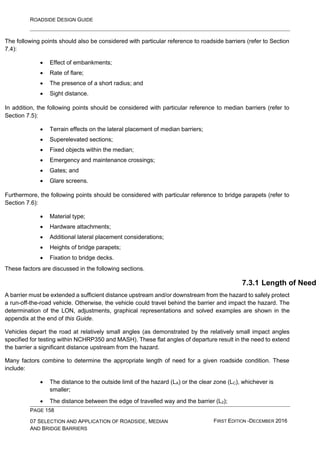 ROADSIDE DESIGN GUIDE
PAGE 158
07 SELECTION AND APPLICATION OF ROADSIDE, MEDIAN
AND BRIDGE BARRIERS
FIRST EDITION -DECEMBER 2016
The following points should also be considered with particular reference to roadside barriers (refer to Section
7.4):
• Effect of embankments;
• Rate of flare;
• The presence of a short radius; and
• Sight distance.
In addition, the following points should be considered with particular reference to median barriers (refer to
Section 7.5):
• Terrain effects on the lateral placement of median barriers;
• Superelevated sections;
• Fixed objects within the median;
• Emergency and maintenance crossings;
• Gates; and
• Glare screens.
Furthermore, the following points should be considered with particular reference to bridge parapets (refer to
Section 7.6):
• Material type;
• Hardware attachments;
• Additional lateral placement considerations;
• Heights of bridge parapets;
• Fixation to bridge decks.
These factors are discussed in the following sections.
7.3.1 Length of Need
A barrier must be extended a sufficient distance upstream and/or downstream from the hazard to safely protect
a run-off-the-road vehicle. Otherwise, the vehicle could travel behind the barrier and impact the hazard. The
determination of the LON, adjustments, graphical representations and solved examples are shown in the
appendix at the end of this Guide.
Vehicles depart the road at relatively small angles (as demonstrated by the relatively small impact angles
specified for testing within NCHRP350 and MASH). These flat angles of departure result in the need to extend
the barrier a significant distance upstream from the hazard.
Many factors combine to determine the appropriate length of need for a given roadside condition. These
include:
• The distance to the outside limit of the hazard (LA) or the clear zone (LC), whichever is
smaller;
• The distance between the edge of travelled way and the barrier (L2);
 