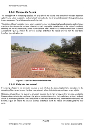 ROADSIDE DESIGN GUIDE
PAGE 16
02 ROADSIDE RISK MITIGATION FIRST EDITION -DECEMBER 2016
2.3.5.1 Remove the hazard
The first approach in decreasing roadside risk is to remove the hazard. This is the most desirable treatment
option from a safety perspective as it completely eliminates the risk of a roadside accident through eliminating
the consequences if a vehicle were to run-off-the road.
This option, although desirable from a safety perspective, may not always be physically possible, as the hazard
may be an item of essential roadside infrastructure, or it may not be cost effective, as the costs of completely
removing the hazard may not be justified by the benefits. See Chapter 12 for more information on Economic
Assessment. Figure 2.5 follows the previous example and shows the hazard removed from the clear zone,
therefore eliminating the risk.
Figure 2.5 – Hazard removed from the area
2.3.5.2 Relocate the hazard
If removing a hazard is not physically possible or cost effective, the second option to be considered is the
relocation of the hazard beyond the clear zone, where it is less likely to be reached by an errant vehicle.
Relocating a hazard may not always be physically possible due to right-of-way or other physical constraints.
For example a roadside sign may have to be within a certain distance from the travelled way, so that it is clearly
visible by all travelling vehicles. Relocating some of the roadside features may be too expensive to justify the
benefits. Figure 2.6 follows the previous example and shows it with the hazard relocated beyond the clear
zone.
 