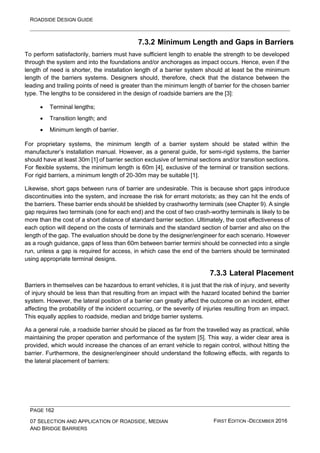 ROADSIDE DESIGN GUIDE
PAGE 162
07 SELECTION AND APPLICATION OF ROADSIDE, MEDIAN
AND BRIDGE BARRIERS
FIRST EDITION -DECEMBER 2016
7.3.2 Minimum Length and Gaps in Barriers
To perform satisfactorily, barriers must have sufficient length to enable the strength to be developed
through the system and into the foundations and/or anchorages as impact occurs. Hence, even if the
length of need is shorter, the installation length of a barrier system should at least be the minimum
length of the barriers systems. Designers should, therefore, check that the distance between the
leading and trailing points of need is greater than the minimum length of barrier for the chosen barrier
type. The lengths to be considered in the design of roadside barriers are the [3]:
• Terminal lengths;
• Transition length; and
• Minimum length of barrier.
For proprietary systems, the minimum length of a barrier system should be stated within the
manufacturer’s installation manual. However, as a general guide, for semi-rigid systems, the barrier
should have at least 30m [1] of barrier section exclusive of terminal sections and/or transition sections.
For flexible systems, the minimum length is 60m [4], exclusive of the terminal or transition sections.
For rigid barriers, a minimum length of 20-30m may be suitable [1].
Likewise, short gaps between runs of barrier are undesirable. This is because short gaps introduce
discontinuities into the system, and increase the risk for errant motorists; as they can hit the ends of
the barriers. These barrier ends should be shielded by crashworthy terminals (see Chapter 9). A single
gap requires two terminals (one for each end) and the cost of two crash-worthy terminals is likely to be
more than the cost of a short distance of standard barrier section. Ultimately, the cost effectiveness of
each option will depend on the costs of terminals and the standard section of barrier and also on the
length of the gap. The evaluation should be done by the designer/engineer for each scenario. However
as a rough guidance, gaps of less than 60m between barrier termini should be connected into a single
run, unless a gap is required for access, in which case the end of the barriers should be terminated
using appropriate terminal designs.
7.3.3 Lateral Placement
Barriers in themselves can be hazardous to errant vehicles, it is just that the risk of injury, and severity
of injury should be less than that resulting from an impact with the hazard located behind the barrier
system. However, the lateral position of a barrier can greatly affect the outcome on an incident, either
affecting the probability of the incident occurring, or the severity of injuries resulting from an impact.
This equally applies to roadside, median and bridge barrier systems.
As a general rule, a roadside barrier should be placed as far from the travelled way as practical, while
maintaining the proper operation and performance of the system [5]. This way, a wider clear area is
provided, which would increase the chances of an errant vehicle to regain control, without hitting the
barrier. Furthermore, the designer/engineer should understand the following effects, with regards to
the lateral placement of barriers:
 