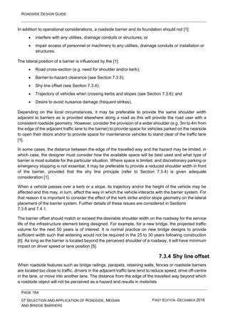 ROADSIDE DESIGN GUIDE
PAGE 164
07 SELECTION AND APPLICATION OF ROADSIDE, MEDIAN
AND BRIDGE BARRIERS
FIRST EDITION -DECEMBER 2016
In addition to operational considerations, a roadside barrier and its foundation should not [1]:
• interfere with any utilities, drainage conduits or structures; or
• impair access of personnel or machinery to any utilities, drainage conduits or installation or
structures.
The lateral position of a barrier is influenced by the [1]:
• Road cross-section (e.g. need for shoulder and/or kerb);
• Barrier-to-hazard clearance (see Section 7.3.5);
• Shy line offset (see Section 7.3.4);
• Trajectory of vehicles when crossing kerbs and slopes (see Section 7.3.6); and
• Desire to avoid nuisance damage (frequent strikes).
Depending on the local circumstances, it may be preferable to provide the same shoulder width
adjacent to barriers as is provided elsewhere along a road as this will provide the road user with a
consistent roadside geometry. However, consider the provision of a wider shoulder (e.g. 3m to 4m from
the edge of the adjacent traffic lane to the barrier) to provide space for vehicles parked on the nearside
to open their doors and/or to provide space for maintenance vehicles to stand clear of the traffic lane
[1].
In some cases, the distance between the edge of the travelled way and the hazard may be limited, in
which case, the designer must consider how the available space will be best used and what type of
barrier is most suitable for the particular situation. Where space is limited, and discretionary parking or
emergency stopping is not essential, it may be preferable to provide a reduced shoulder width in front
of the barrier, provided that the shy line principle (refer to Section 7.3.4) is given adequate
consideration [1].
When a vehicle passes over a kerb or a slope, its trajectory and/or the height of the vehicle may be
affected and this may, in turn, affect the way in which the vehicle interacts with the barrier system. For
that reason it is important to consider the effect of the kerb strike and/or slope geometry on the lateral
placement of the barrier system. Further details of these issues are considered in Sections
7.3.6 and 7.4.1.
The barrier offset should match or exceed the desirable shoulder width on the roadway for the service
life of the infrastructure element being designed. For example, for a new bridge, the projected traffic
volume for the next 50 years is of interest. It is normal practice on new bridge designs to provide
sufficient width such that widening would not be required in the 25 to 30 years following construction
[6]. As long as the barrier is located beyond the perceived shoulder of a roadway, it will have minimum
impact on driver speed or lane position [5].
7.3.4 Shy line offset
When roadside features such as bridge railings, parapets, retaining walls, fences or roadside barriers
are located too close to traffic, drivers in the adjacent traffic lane tend to reduce speed, drive off-centre
in the lane, or move into another lane. The distance from the edge of the travelled way beyond which
a roadside object will not be perceived as a hazard and results in motorists
 
