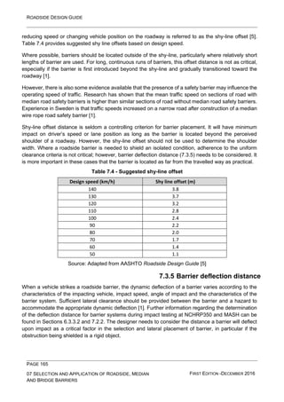 ROADSIDE DESIGN GUIDE
PAGE 165
07 SELECTION AND APPLICATION OF ROADSIDE, MEDIAN
AND BRIDGE BARRIERS
FIRST EDITION -DECEMBER 2016
reducing speed or changing vehicle position on the roadway is referred to as the shy-line offset [5].
Table 7.4 provides suggested shy line offsets based on design speed.
Where possible, barriers should be located outside of the shy-line, particularly where relatively short
lengths of barrier are used. For long, continuous runs of barriers, this offset distance is not as critical,
especially if the barrier is first introduced beyond the shy-line and gradually transitioned toward the
roadway [1].
However, there is also some evidence available that the presence of a safety barrier may influence the
operating speed of traffic. Research has shown that the mean traffic speed on sections of road with
median road safety barriers is higher than similar sections of road without median road safety barriers.
Experience in Sweden is that traffic speeds increased on a narrow road after construction of a median
wire rope road safety barrier [1].
Shy-line offset distance is seldom a controlling criterion for barrier placement. It will have minimum
impact on driver’s speed or lane position as long as the barrier is located beyond the perceived
shoulder of a roadway. However, the shy-line offset should not be used to determine the shoulder
width. Where a roadside barrier is needed to shield an isolated condition, adherence to the uniform
clearance criteria is not critical; however, barrier deflection distance (7.3.5) needs to be considered. It
is more important in these cases that the barrier is located as far from the travelled way as practical.
Table 7.4 - Suggested shy-line offset
Design speed (km/h) Shy line offset (m)
140 3.8
130 3.7
120 3.2
110 2.8
100 2.4
90 2.2
80 2.0
70 1.7
60 1.4
50 1.1
Source: Adapted from AASHTO Roadside Design Guide [5]
7.3.5 Barrier deflection distance
When a vehicle strikes a roadside barrier, the dynamic deflection of a barrier varies according to the
characteristics of the impacting vehicle, impact speed, angle of impact and the characteristics of the
barrier system. Sufficient lateral clearance should be provided between the barrier and a hazard to
accommodate the appropriate dynamic deflection [1]. Further information regarding the determination
of the deflection distance for barrier systems during impact testing at NCHRP350 and MASH can be
found in Sections 6.3.3.2 and 7.2.2. The designer needs to consider the distance a barrier will deflect
upon impact as a critical factor in the selection and lateral placement of barrier, in particular if the
obstruction being shielded is a rigid object.
 