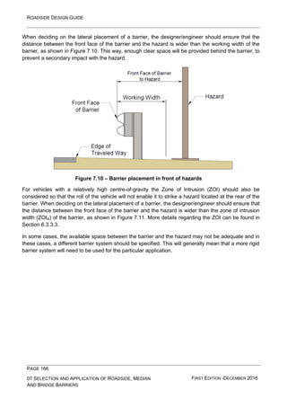 ROADSIDE DESIGN GUIDE
PAGE 166
07 SELECTION AND APPLICATION OF ROADSIDE, MEDIAN
AND BRIDGE BARRIERS
FIRST EDITION -DECEMBER 2016
When deciding on the lateral placement of a barrier, the designer/engineer should ensure that the
distance between the front face of the barrier and the hazard is wider than the working width of the
barrier, as shown in Figure 7.10. This way, enough clear space will be provided behind the barrier, to
prevent a secondary impact with the hazard.
Figure 7.10 – Barrier placement in front of hazards
For vehicles with a relatively high centre-of-gravity the Zone of Intrusion (ZOI) should also be
considered so that the roll of the vehicle will not enable it to strike a hazard located at the rear of the
barrier. When deciding on the lateral placement of a barrier, the designer/engineer should ensure that
the distance between the front face of the barrier and the hazard is wider than the zone of intrusion
width (ZOIw) of the barrier, as shown in Figure 7.11. More details regarding the ZOI can be found in
Section 6.3.3.3.
In some cases, the available space between the barrier and the hazard may not be adequate and in
these cases, a different barrier system should be specified. This will generally mean that a more rigid
barrier system will need to be used for the particular application.
 