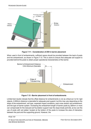 ROADSIDE DESIGN GUIDE
PAGE 167
07 SELECTION AND APPLICATION OF ROADSIDE, MEDIAN
AND BRIDGE BARRIERS
FIRST EDITION -DECEMBER 2016
Figure 7.11 – Consideration of ZOI in barrier placement
When used in front of embankments, sufficient space should be provided between the back of posts
and the embankment, as shown in Figure 7.12. This is done to ensure that adequate soil support is
provided behind the posts to obtain proper operational characteristics of the barrier.
Figure 7.12 - Barrier placement in front of embankments
Limited test results indicate that the offset distance for embankments is not as critical as it is for rigid
objects. A 600mm distance is desirable for adequate post support, but this may vary depending on the
slope of the embankment, soil type, expected impact conditions, post cross section and embedment,
and the type of barrier system. Increasing the embedment length of barrier posts by 300mm or more
can compensate for the reduced soil foundation support near the slope break point [5], as too can the
use of posts with soil plates’ located at the bottom of the posts to increase the area of interaction
between the post and the supporting ground. However, the
 