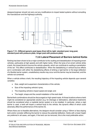 ROADSIDE DESIGN GUIDE
PAGE 168
07 SELECTION AND APPLICATION OF ROADSIDE, MEDIAN
AND BRIDGE BARRIERS
FIRST EDITION -DECEMBER 2016
designer/engineer should not carry out any modifications to impact tested systems without consulting
the manufacturer and the highways authority.
Figure 7.13 - Different generic post types (from left to right: standard post, long post,
standard post with pressure plate, longer post with pressure plate)
7.3.6 Lateral Placement of Barriers behind Kerbs
Kerbing has been shown to be a major contributor to the vaulting and destabilization of impacting errant
vehicles, particularly at high speeds and with higher kerbs. When the tyres of an errant vehicle strike
a kerb, the impact tends to bounce the vehicle upwards, which can contribute to vaulting or penetration
of the rail. This effect contributes to destabilization. When the destabilizing or vertical bounce effects
act in combination with either the destabilizing effects of striking a rigid barrier or the large deflection
of a flexible barrier system, unsatisfactory results may occur and the barrier may be breached, and the
vehicle not contained.
When a vehicle strikes a kerb, the resulting trajectory of the impacting vehicle depends upon several
variables:
• Size, weight and suspension characteristics of the vehicle;
• Size of the impacting vehicle’s tyres;
• The impacting vehicle’s impact speed and angle; and
• The height, shape and the overall installation of the kerb itself.
Barrier/kerb combinations should be discouraged on high speed roads. At those locations where a kerb
might be considered an appropriate solution (e.g. for drainage or delineation), alternative treatments
should be considered when a roadside barrier system is to be installed. In particular, where a rigid
barrier is used, a kerb will impart a vertical force to the vehicle, the dynamic effect of which could
adversely affect the performance of the barrier [7].
Where there are no feasible alternatives, the designer should consider using a 100mm or less sloping
kerb and/or consider stiffening the barrier to reduce the potential deflection. Kerbs with a lower height
are preferred in all cases, and again, if the kerb can be removed, this is the most preferable action.
Ground Level
60
0m
m
900m
m
Soil Plate
 