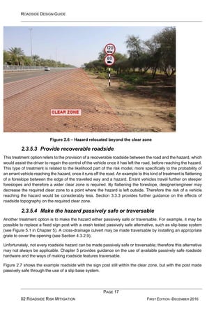 ROADSIDE DESIGN GUIDE
PAGE 17
02 ROADSIDE RISK MITIGATION FIRST EDITION -DECEMBER 2016
Figure 2.6 – Hazard relocated beyond the clear zone
2.3.5.3 Provide recoverable roadside
This treatment option refers to the provision of a recoverable roadside between the road and the hazard, which
would assist the driver to regain the control of the vehicle once it has left the road, before reaching the hazard.
This type of treatment is related to the likelihood part of the risk model, more specifically to the probability of
an errant vehicle reaching the hazard, once it runs off the road. An example to this kind of treatment is flattening
of a foreslope between the edge of the travelled way and a hazard. Errant vehicles travel further on steeper
foreslopes and therefore a wider clear zone is required. By flattening the foreslope, designer/engineer may
decrease the required clear zone to a point where the hazard is left outside. Therefore the risk of a vehicle
reaching the hazard would be considerably less. Section 3.3.3 provides further guidance on the effects of
roadside topography on the required clear zone.
2.3.5.4 Make the hazard passively safe or traversable
Another treatment option is to make the hazard either passively safe or traversable. For example, it may be
possible to replace a fixed sign post with a crash tested passively safe alternative, such as slip-base system
(see Figure 5.1 in Chapter 5). A cross-drainage culvert may be made traversable by installing an appropriate
grate to cover the opening (see Section 4.3.2.9).
Unfortunately, not every roadside hazard can be made passively safe or traversable; therefore this alternative
may not always be applicable. Chapter 5 provides guidance on the use of available passively safe roadside
hardware and the ways of making roadside features traversable.
Figure 2.7 shows the example roadside with the sign post still within the clear zone, but with the post made
passively safe through the use of a slip base system.
 