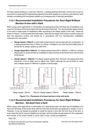 ROADSIDE DESIGN GUIDE
PAGE 169
07 SELECTION AND APPLICATION OF ROADSIDE, MEDIAN
AND BRIDGE BARRIERS
FIRST EDITION -DECEMBER 2016
On lower-speed facilities (i.e. less than 70km/h), a vaulting potential still exists, but the risk of such an
occurrence is lessened [5]. Engineering judgement should be applied on a case-by-case basis for each
situation considering the anticipated speeds and consequences of vehicular penetration.
7.3.6.1 Recommended Installation Procedures for Semi-Rigid W-Beam
Barriers In-line with a Kerb
When using a semi rigid barrier in combination of a sloping-face kerb, the ideal way of installation is to
have the front face of the barrier flush with the front face of the kerb. The recommended types of kerbs
to be used in these types of installations differ according to the design speed of the road. These are
shown in Figure 7.14 and explained further below. Note that the height of the barrier must be measured
from the pavement surface and should be in accordance with the manufacturer’s installation
instructions for the product.
• Design Speed < 80km/h: A semi-rigid w-beam barrier can be used with any combination of
a sloping-faced kerb that is 150mm or shorter if installed in-line with the front (traffic) face of
the barrier for design speeds up to80 km/h;
• Design Speed 80 to 100km/h: For design speeds above 80 to 100km/h, a 100mm or shorter
sloping kerb is recommended for installations where the face of the kerb is flush with the face
of the barrier;
• Design Speed > 100km/h: For design speeds greater than 100 km/h, the sloping kerb face
should be 1V:3H or flatter and no higher than 100mm although the use of kerbs on roads
with a design speed of 100km/h or greater is discouraged.
Figure 7.14 – Placement of w-beam barriers in-line with kerbs
7.3.6.2 Recommended Installation Procedures for Semi-Rigid W-Beam
Barriers - Set-back from a Kerb
When using a semi rigid barrier in combination of a sloping-face kerb, the ideal way of installation is to
have the front face of the barrier flush with the front face of the kerb (as explained in Section 7.3.6.1).
However, it may not always be possible to install the barrier in-line with the front face of the kerb. In
such cases the barrier may be installed at a set-back, which provides enough space for the suspension
and bumper of the errant vehicle to come back to their normal pre-departure
 