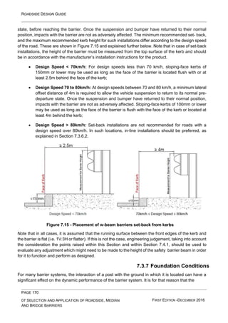 ROADSIDE DESIGN GUIDE
PAGE 170
07 SELECTION AND APPLICATION OF ROADSIDE, MEDIAN
AND BRIDGE BARRIERS
FIRST EDITION -DECEMBER 2016
state, before reaching the barrier. Once the suspension and bumper have returned to their normal
position, impacts with the barrier are not as adversely affected. The minimum recommended set- back,
and the maximum recommended kerb height for such installations differ according to the design speed
of the road. These are shown in Figure 7.15 and explained further below. Note that in case of set-back
installations, the height of the barrier must be measured from the top surface of the kerb and should
be in accordance with the manufacturer’s installation instructions for the product.
• Design Speed < 70km/h: For design speeds less than 70 km/h, sloping-face kerbs of
150mm or lower may be used as long as the face of the barrier is located flush with or at
least 2.5m behind the face of the kerb;
• Design Speed 70 to 80km/h: At design speeds between 70 and 80 km/h, a minimum lateral
offset distance of 4m is required to allow the vehicle suspension to return to its normal pre-
departure state. Once the suspension and bumper have returned to their normal position,
impacts with the barrier are not as adversely affected. Sloping-face kerbs of 100mm or lower
may be used as long as the face of the barrier is flush with the face of the kerb or located at
least 4m behind the kerb;
• Design Speed > 80km/h: Set-back installations are not recommended for roads with a
design speed over 80km/h. In such locations, in-line installations should be preferred, as
explained in Section 7.3.6.2.
Figure 7.15 - Placement of w-beam barriers set-back from kerbs
Note that in all cases, it is assumed that the running surface between the front edges of the kerb and
the barrier is flat (i.e. 1V:3H or flatter). If this is not the case, engineering judgement, taking into account
the consideration the points raised within this Section and within Section 7.4.1, should be used to
evaluate any adjustment which might need to be made to the height of the safety barrier beam in order
for it to function and perform as designed.
7.3.7 Foundation Conditions
For many barrier systems, the interaction of a post with the ground in which it is located can have a
significant effect on the dynamic performance of the barrier system. It is for that reason that the
 