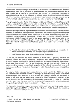 ROADSIDE DESIGN GUIDE
PAGE 171
07 SELECTION AND APPLICATION OF ROADSIDE, MEDIAN
AND BRIDGE BARRIERS
FIRST EDITION -DECEMBER 2016
performance of the barrier in the ground into which it is to be installed should be understood. This may
not necessarily mean that the barrier will be tested within the soil (although this is preferable), but in
some cases it will be possible for manufacturers and promoters to demonstrate the change in
performance (if any) due to the installation in different ground. The testing requirements within
NCHRP350 and MASH provide details on the different types of soils into which guardrails for testing
could be installed, and on the requirements for the associated compaction of the soil [3], [7].
For proprietary systems, the effect of different ground conditions and the ways in which different ground
conditions can be dealt with will be contained within the manufacturer’s installation manual. On the Abu
Dhabi Department of Municipal Affairs and Transport road network, all soil should be compacted or
stabilised such that there is additional foundation support provided by the soil surrounding the posts.
Whilst not applying in all cases, in general terms many systems (particularly flexible systems) work by
the post to rail connections breaking on impact (as designed), and the impacting vehicle travelling over
the resulting line of posts, bending them to ground level as the vehicle passes over them. At this time,
the beam of the barrier system is maintained at a constant height by the posts in front of, and behind,
the impacting vehicle. Therefore, in order for the system to perform as designed, the ability of the
ground to withstand the impact forces (applied through the post) and for the ground to not move during
the event, is critical to the performance of the barrier system. There are two ways in which this can be
achieved:
1. Regulate the material into which the post of the barrier is located on the roadside so that it
mirrors that into which the barrier was installed during full scale testing; and
2. Understand the ability of the ground to withstand the impact forces.
The first way, i.e. recreating the ground conditions as it was tested, is generally considered an
unrealistic solution. This is due to two reasons. The first one is the difficulty of recreating the same
ground conditions in different places, due to the differing local conditions and the effects of compaction,
ground water table, humidity, etc. The second reason is the high costs involved. Instead, it is
recommended to measure the quasi-static properties of the soil and to ensure that these meet
minimum values. This is the technique often employed within the installation manual for proprietary
systems.
The design of the test procedure for ground conditions has been in use within the UK for many years,
and is detailed within the British Standard BS7669-3 [8]. An alternative testing method (involving an
instrumented post and a trolley can be found in Annex B of MASH [7], however, this test method is
tailored for test house use, and not for use on the roadside. The UK test method is commonly known
as the ‘push/pull’ test, and requires and incremental load to be applied to the top of a post (not
connected to the beam of a barrier at the time of testing). This incremental load can either be applied
through pushing or pulling the top of the post, as shown in Figure 7.16.
The process for undertaking the push post testing (which is the most commonly used of the two
methods) is explained in BS7669-3: Vehicle Restraint Systems - Part 3: Guide to the Installation,
Inspection and Repair of Safety Fences [8]:
 