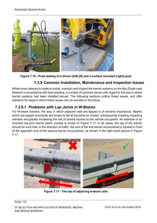 ROADSIDE DESIGN GUIDE
PAGE 172
07 SELECTION AND APPLICATION OF ROADSIDE, MEDIAN
AND BRIDGE BARRIERS
FIRST EDITION -DECEMBER 2016
Figure 7.16 - Push testing of a driven (left) [9] and a surface mounted (right) post
7.3.8 Common Installation, Maintenance and Inspection Issues
Whilst every attempt is made to install, maintain and inspect the barrier systems on the Abu Dhabi road
Network in accordance with best practice, a number of common issues with regard to the way in which
barrier systems had been installed prevail. The following sections outline these issues, and offer
solutions for ways in which these issues can be avoided in the future.
7.3.8.1 Problems with Lap Joints in W-Beams
For W-beam barriers, the way in which adjacent rails are lapped is of extreme importance. Beams
which are lapped incorrectly are known to fail at the joints on impact, subsequently impaling impacting
vehicles and greatly increasing the risk of severe injuries to the vehicle occupants. An example of an
incorrect lap-joint barrier beam overlap is shown in Figure 7.17. In all cases, the lap of the barrier
should be such that, in the direction of traffic, the end of the first barrier encountered is located in front
of the approach end of the second barrier encountered, as shown in the right hand picture in Figure
7.17.
Figure 7.17 - The lap of adjoining w-beam rails
 