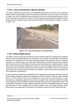 ROADSIDE DESIGN GUIDE
PAGE 173
07 SELECTION AND APPLICATION OF ROADSIDE, MEDIAN
AND BRIDGE BARRIERS
FIRST EDITION -DECEMBER 2016
7.3.8.2 Lack of Continuity in Barrier Systems
One of the fundamental requirements for the predictable performance of a barrier is for a continuous
length of barrier to be provided, and for all components of the barrier to work in unison in the event of
an impact. As a result, longitudinal barrier elements which are not connected will represent a risk of
injury to road users in the event of an impact. This is the case where barrier beams have been removed
by operatives (for example to gain access through the barrier for the purposes of irrigation, as shown
in Figure 7.18).
Figure 7.18 - Lack of continuity in a w-beam barrier
7.3.8.3 Beam Height Issues
The height to which a guard rail should be set will be contained within the manufacturer’s installation
manual, and this should be followed. If, for any reason, such a height is not achievable, this should be
reported to the manufacturer and resolution should be sought. Such resolution may be a change in
post type or, in extreme cases, may mean that a different barrier solution should be found. Barriers
which are set too low are more likely to be traversed and climbed over by an impacting vehicle. Hence,
with a barrier which has been installed too low, there is a risk of the barrier being overcome, and the
hazard at the rear of the barrier being struck and/or traversed. This is likely to result in an increase in
risk of injury to the vehicle occupants. Therefore, the height of a barrier must be set in accordance with
the manufacturer’s specifications.
In many cases the manufacturer’s specification for the height of the barrier beam will assume that the
running surface between the edge of the carriageway and the front face of the beam will be relatively
flat (i.e. 1V:10H or flatter). Due to site constraints, this may not be the case and hence, in such
circumstances, engineering judgement may need to be applied when setting the height of the safety
fence, taking into account the likely orientation and height of an errant when impacting the barrier. This
is of particular importance for barrier systems with beams where the compatibility between the vehicle
and the barrier is more important than for those systems (such as concrete systems) whose
performance is less dependent on the height of the impacting vehicle due to their wide impact face.
 
