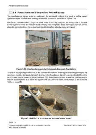 ROADSIDE DESIGN GUIDE
PAGE 174
07 SELECTION AND APPLICATION OF ROADSIDE, MEDIAN
AND BRIDGE BARRIERS
FIRST EDITION -DECEMBER 2016
7.3.8.4 Foundation and Compaction Related Issues
The installation of barrier systems, particularly for semi-rigid systems, the posts of safety barrier
systems may be provided with an integral concrete foundation, as shown in Figure 7.19.
Reinforced concrete strip footings that have been structurally designed are acceptable to support
barrier systems where the relevant road authority has accepted a base plated post version. When
placed in concrete strips, the posts should be able to deflect laterally during an impact.
Figure 7.19 - Steel posts supplied with integrated concrete foundations
To ensure appropriate performance of the concrete foundations and the post and rail systems ground
conditions must be compacted properly to ensure the foundations do not become extracted from the
ground upon vehicle impact as shown in Figure 7.20. For w-beam barriers, a potential improvement to
the soft soil conditions is to install the system with 2100mm trie-beam posts instead of the standard
1800mm posts [1].
Figure 7.20 - Effect of uncompacted soil on a barrier impact
 