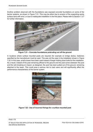 ROADSIDE DESIGN GUIDE
PAGE 175
07 SELECTION AND APPLICATION OF ROADSIDE, MEDIAN
AND BRIDGE BARRIERS
FIRST EDITION -DECEMBER 2016
Another problem observed with the foundations was exposed concrete foundations on some of the
barrier systems, as shown in Figure 7.21. This may be either due to erosion of the supporting sandy
surface sand with wind, or due to inadequate installation in the first place. Please refer to Section 7.3.7
for further information.
Figure 7.21 – Concrete foundations protruding out off the ground
In locations where surface mounted posts are required (for example on bridge decks), fasteners
specified by the manufacturer must be used. This was not the case in the installation shown in Figure
7.22. In this case, small screws have been used instead of larger holding down bolts for the installation.
As a result, instead of the post remaining affixed to the ground and the post screw (between the post
and the rail) breaking on impact, as designed, the post has been pulled out of the ground, remaining
attached to the beam. This could pose a serious risk to road users and will significantly affect the
performance characteristics of the barrier system.
Figure 7.22 - Use of incorrect fixings for a surface mounted post
 