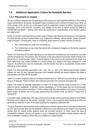 ROADSIDE DESIGN GUIDE
PAGE 176
07 SELECTION AND APPLICATION OF ROADSIDE, MEDIAN
AND BRIDGE BARRIERS
FIRST EDITION -DECEMBER 2016
7.4 Additional Application Criteria for Roadside Barriers
7.4.1 Placement on slopes
Terrain conditions between the travelled way and the barrier can have significant effects on the barrier’s
impact performance. Generally, acceptable impact conditions at the moment of impact occur when all
of the wheels of the vehicle are on the ground and its suspension system is neither compressed nor
extended. Such is the vehicle’s orientation and stability at the time of impact during the testing to
NCHRP350 and MASH – testing under which the performance characteristics of the barrier systems
are determined.
Similar to crashes involving kerbing, a wide range of factors will influence the behaviour and trajectory
of errant vehicles as they traverse slopes (e.g. suspension stiffness, vehicle weight, speed of impact,
angle of impact). Consequently, there is uncertainty about where to position barriers so that [7]:
• The vehicle does not vault over the barrier; or
• The vehicle does not go under the barrier with consequent snagging on the barrier supports
and other problems.
Figure 7.23 illustrates the bumper trajectory as a car leaves the travelled way and crosses the shoulder
and the embankment. The primary area of concern is the zone where the bumper height is likely to be
above that of normal bumper height. A barrier placed in this zone can be expected to be struck at a
point higher than had it been installed on a level surface and, unless it has been designed for such
impacts, its performance may be inadequate, and the barrier may fail to successfully contain and/or
redirect an errant vehicle.
Figure 7.23 also illustrates parameters (∆HS, ∆HM, ∆H2, LM, and L) for determining bumper heights.
Values ∆HS and ∆H2 are important because most roadside barriers are placed between the edge of
the shoulder and 0.6m off the shoulder.
Table 7.5 contains trajectory data for rounded embankments for 100km/h encroachments at angles of
25 and 15 degrees. These numbers were obtained primarily from computer simulation [5].
Figure 7.24 shows an example application of Table 7.5, to determine the areas to avoid on a 1V:6H
slope for barrier installation. In general, barrier installations on 1V:6H slopes are not recommended.
Slopes in front of a barrier should be 1V:10H or flatter [10]. This also applies to the areas in front of the
flared section of barrier and to the area approaching the terminal ends, as shown in Figure B.5 in
Appendix B.
A rounded slope configuration will reduce the risk of an errant vehicle becoming airborne and affords
the driver more control over the vehicle. Typically 1.2m to 1.8m is used for slope rounding and this can
generally be obtained as part of the slope grading and vegetation establishment.
The type of barrier is also important as the performance of those systems with a very open profile (such
as wire rope and steel post and rail systems) is likely to be more affected by the height of an impacting
vehicle than for closed profile systems (such as concrete barriers). In these cases the area of
compatibility between vehicle and barrier is much increased and therefore closed systems may be
more preferable in locations where they are installed in a slope location.
 