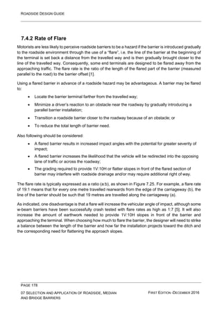 ROADSIDE DESIGN GUIDE
PAGE 178
07 SELECTION AND APPLICATION OF ROADSIDE, MEDIAN
AND BRIDGE BARRIERS
FIRST EDITION -DECEMBER 2016
7.4.2 Rate of Flare
Motorists are less likely to perceive roadside barriers to be a hazard if the barrier is introduced gradually
to the roadside environment through the use of a “flare”, i.e. the line of the barrier at the beginning of
the terminal is set back a distance from the travelled way and is then gradually brought closer to the
line of the travelled way. Consequently, some end terminals are designed to be flared away from the
approaching traffic. The flare rate is the ratio of the length of the flared part of the barrier (measured
parallel to the road) to the barrier offset [1].
Using a flared barrier in advance of a roadside hazard may be advantageous. A barrier may be flared
to:
• Locate the barrier terminal farther from the travelled way;
• Minimize a driver’s reaction to an obstacle near the roadway by gradually introducing a
parallel barrier installation;
• Transition a roadside barrier closer to the roadway because of an obstacle; or
• To reduce the total length of barrier need.
Also following should be considered:
• A flared barrier results in increased impact angles with the potential for greater severity of
impact;
• A flared barrier increases the likelihood that the vehicle will be redirected into the opposing
lane of traffic or across the roadway;
• The grading required to provide 1V:10H or flatter slopes in front of the flared section of
barrier may interfere with roadside drainage and/or may require additional right of way.
The flare rate is typically expressed as a ratio (a:b), as shown in Figure 7.25. For example, a flare rate
of 19:1 means that for every one metre travelled rearwards from the edge of the carriageway (b), the
line of the barrier should be such that 19 metres are travelled along the carriageway (a).
As indicated, one disadvantage is that a flare will increase the vehicular angle of impact, although some
w-beam barriers have been successfully crash tested with flare rates as high as 1:7 [5]. It will also
increase the amount of earthwork needed to provide 1V:10H slopes in front of the barrier and
approaching the terminal. When choosing how much to flare the barrier, the designer will need to strike
a balance between the length of the barrier and how far the installation projects toward the ditch and
the corresponding need for flattening the approach slopes.
 