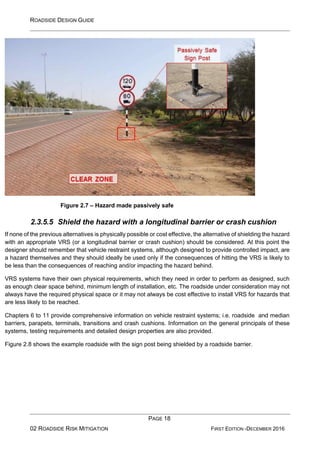 ROADSIDE DESIGN GUIDE
PAGE 18
02 ROADSIDE RISK MITIGATION FIRST EDITION -DECEMBER 2016
Figure 2.7 – Hazard made passively safe
2.3.5.5 Shield the hazard with a longitudinal barrier or crash cushion
If none of the previous alternatives is physically possible or cost effective, the alternative of shielding the hazard
with an appropriate VRS (or a longitudinal barrier or crash cushion) should be considered. At this point the
designer should remember that vehicle restraint systems, although designed to provide controlled impact, are
a hazard themselves and they should ideally be used only if the consequences of hitting the VRS is likely to
be less than the consequences of reaching and/or impacting the hazard behind.
VRS systems have their own physical requirements, which they need in order to perform as designed, such
as enough clear space behind, minimum length of installation, etc. The roadside under consideration may not
always have the required physical space or it may not always be cost effective to install VRS for hazards that
are less likely to be reached.
Chapters 6 to 11 provide comprehensive information on vehicle restraint systems; i.e. roadside and median
barriers, parapets, terminals, transitions and crash cushions. Information on the general principals of these
systems, testing requirements and detailed design properties are also provided.
Figure 2.8 shows the example roadside with the sign post being shielded by a roadside barrier.
 
