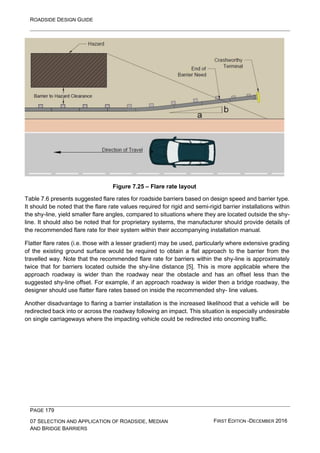 ROADSIDE DESIGN GUIDE
PAGE 179
07 SELECTION AND APPLICATION OF ROADSIDE, MEDIAN
AND BRIDGE BARRIERS
FIRST EDITION -DECEMBER 2016
Figure 7.25 – Flare rate layout
Table 7.6 presents suggested flare rates for roadside barriers based on design speed and barrier type.
It should be noted that the flare rate values required for rigid and semi-rigid barrier installations within
the shy-line, yield smaller flare angles, compared to situations where they are located outside the shy-
line. It should also be noted that for proprietary systems, the manufacturer should provide details of
the recommended flare rate for their system within their accompanying installation manual.
Flatter flare rates (i.e. those with a lesser gradient) may be used, particularly where extensive grading
of the existing ground surface would be required to obtain a flat approach to the barrier from the
travelled way. Note that the recommended flare rate for barriers within the shy-line is approximately
twice that for barriers located outside the shy-line distance [5]. This is more applicable where the
approach roadway is wider than the roadway near the obstacle and has an offset less than the
suggested shy-line offset. For example, if an approach roadway is wider then a bridge roadway, the
designer should use flatter flare rates based on inside the recommended shy- line values.
Another disadvantage to flaring a barrier installation is the increased likelihood that a vehicle will be
redirected back into or across the roadway following an impact. This situation is especially undesirable
on single carriageways where the impacting vehicle could be redirected into oncoming traffic.
 