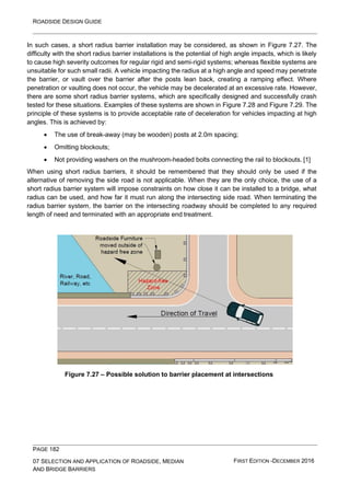 ROADSIDE DESIGN GUIDE
PAGE 182
07 SELECTION AND APPLICATION OF ROADSIDE, MEDIAN
AND BRIDGE BARRIERS
FIRST EDITION -DECEMBER 2016
In such cases, a short radius barrier installation may be considered, as shown in Figure 7.27. The
difficulty with the short radius barrier installations is the potential of high angle impacts, which is likely
to cause high severity outcomes for regular rigid and semi-rigid systems; whereas flexible systems are
unsuitable for such small radii. A vehicle impacting the radius at a high angle and speed may penetrate
the barrier, or vault over the barrier after the posts lean back, creating a ramping effect. Where
penetration or vaulting does not occur, the vehicle may be decelerated at an excessive rate. However,
there are some short radius barrier systems, which are specifically designed and successfully crash
tested for these situations. Examples of these systems are shown in Figure 7.28 and Figure 7.29. The
principle of these systems is to provide acceptable rate of deceleration for vehicles impacting at high
angles. This is achieved by:
• The use of break-away (may be wooden) posts at 2.0m spacing;
• Omitting blockouts;
• Not providing washers on the mushroom-headed bolts connecting the rail to blockouts. [1]
When using short radius barriers, it should be remembered that they should only be used if the
alternative of removing the side road is not applicable. When they are the only choice, the use of a
short radius barrier system will impose constraints on how close it can be installed to a bridge, what
radius can be used, and how far it must run along the intersecting side road. When terminating the
radius barrier system, the barrier on the intersecting roadway should be completed to any required
length of need and terminated with an appropriate end treatment.
Figure 7.27 – Possible solution to barrier placement at intersections
 