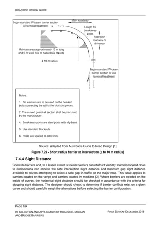 ROADSIDE DESIGN GUIDE
PAGE 184
07 SELECTION AND APPLICATION OF ROADSIDE, MEDIAN
AND BRIDGE BARRIERS
FIRST EDITION -DECEMBER 2016
Source: Adapted from Austroads Guide to Road Design [1]
Figure 7.29 - Short radius barrier at intersection ( to 10 m radius)
7.4.4 Sight Distance
Concrete barriers and, to a lesser extent, w-beam barriers can obstruct visibility. Barriers located close
to intersections can impede the safe intersection sight distance and minimum gap sight distance
available to drivers attempting to select a safe gap in traffic on the major road. This issue applies to
barriers located on the verge and barriers located in medians [3]. Where barriers are needed on the
inside of curves, the horizontal sight distance should be checked in accordance with the criteria for
stopping sight distance. The designer should check to determine if barrier conflicts exist on a given
curve and should carefully weigh the alternatives before selecting the barrier configuration.
 