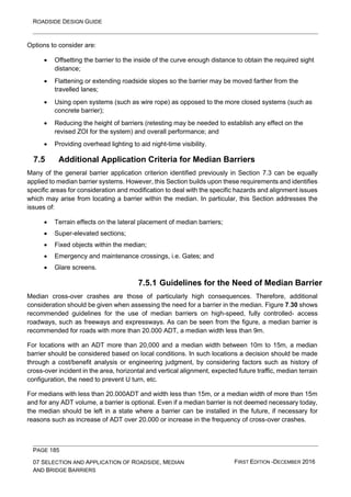ROADSIDE DESIGN GUIDE
PAGE 185
07 SELECTION AND APPLICATION OF ROADSIDE, MEDIAN
AND BRIDGE BARRIERS
FIRST EDITION -DECEMBER 2016
Options to consider are:
• Offsetting the barrier to the inside of the curve enough distance to obtain the required sight
distance;
• Flattening or extending roadside slopes so the barrier may be moved farther from the
travelled lanes;
• Using open systems (such as wire rope) as opposed to the more closed systems (such as
concrete barrier);
• Reducing the height of barriers (retesting may be needed to establish any effect on the
revised ZOI for the system) and overall performance; and
• Providing overhead lighting to aid night-time visibility.
7.5 Additional Application Criteria for Median Barriers
Many of the general barrier application criterion identified previously in Section 7.3 can be equally
applied to median barrier systems. However, this Section builds upon these requirements and identifies
specific areas for consideration and modification to deal with the specific hazards and alignment issues
which may arise from locating a barrier within the median. In particular, this Section addresses the
issues of:
• Terrain effects on the lateral placement of median barriers;
• Super-elevated sections;
• Fixed objects within the median;
• Emergency and maintenance crossings, i.e. Gates; and
• Glare screens.
7.5.1 Guidelines for the Need of Median Barrier
Median cross-over crashes are those of particularly high consequences. Therefore, additional
consideration should be given when assessing the need for a barrier in the median. Figure 7.30 shows
recommended guidelines for the use of median barriers on high-speed, fully controlled- access
roadways, such as freeways and expressways. As can be seen from the figure, a median barrier is
recommended for roads with more than 20.000 ADT, a median width less than 9m.
For locations with an ADT more than 20,000 and a median width between 10m to 15m, a median
barrier should be considered based on local conditions. In such locations a decision should be made
through a cost/benefit analysis or engineering judgment, by considering factors such as history of
cross-over incident in the area, horizontal and vertical alignment, expected future traffic, median terrain
configuration, the need to prevent U turn, etc.
For medians with less than 20.000ADT and width less than 15m, or a median width of more than 15m
and for any ADT volume, a barrier is optional. Even if a median barrier is not deemed necessary today,
the median should be left in a state where a barrier can be installed in the future, if necessary for
reasons such as increase of ADT over 20.000 or increase in the frequency of cross-over crashes.
 