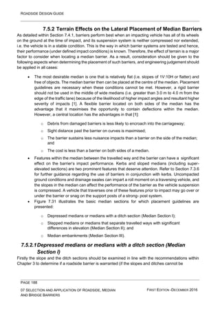 ROADSIDE DESIGN GUIDE
PAGE 188
07 SELECTION AND APPLICATION OF ROADSIDE, MEDIAN
AND BRIDGE BARRIERS
FIRST EDITION -DECEMBER 2016
7.5.2 Terrain Effects on the Lateral Placement of Median Barriers
As detailed within Section 7.4.1, barriers perform best when an impacting vehicle has all of its wheels
on the ground at the time of impact, and its suspension system is neither compressed nor extended,
i.e. the vehicle is in a stable condition. This is the way in which barrier systems are tested and hence,
their performance (under defined impact conditions) is known. Therefore, the effect of terrain is a major
factor to consider when locating a median barrier. As a result, consideration should be given to the
following aspects when determining the placement of such barriers, and engineering judgement should
be applied in all cases:
• The most desirable median is one that is relatively flat (i.e. slopes of 1V:10H or flatter) and
free of objects. The median barrier then can be placed at the centre of the median. Placement
guidelines are necessary when these conditions cannot be met. However, a rigid barrier
should not be used in the middle of wide medians (i.e. greater than 3.0 m to 4.0 m from the
edge of the traffic lane) because of the likelihood of higher impact angles and resultant higher
severity of impacts [1]. A flexible barrier located on both sides of the median has the
advantage that it maximises the opportunity to contain deflections within the median.
However, a central location has the advantages in that [1]:
o Debris from damaged barriers is less likely to encroach into the carriageway;
o Sight distance past the barrier on curves is maximised;
o The barrier sustains less nuisance impacts than a barrier on the side of the median;
and
o The cost is less than a barrier on both sides of a median.
• Features within the median between the travelled way and the barrier can have a significant
effect on the barrier’s impact performance. Kerbs and sloped medians (including super-
elevated sections) are two prominent features that deserve attention. Refer to Section 7.3.6
for further guidance regarding the use of barriers in conjunction with kerbs. Uncompacted
ground conditions and drainage swales can impart a roll moment on a traversing vehicle, and
the slopes in the median can affect the performance of the barrier as the vehicle suspension
is compressed. A vehicle that traverses one of these features prior to impact may go over or
under the barrier or snag on the support posts of a strong- post system.
• Figure 7.31 illustrates the basic median sections for which placement guidelines are
presented:
o Depressed medians or medians with a ditch section (Median Section I);
o Stepped medians or medians that separate travelled ways with significant
differences in elevation (Median Section II); and
o Median embankments (Median Section III).
7.5.2.1Depressed medians or medians with a ditch section (Median
Section I)
Firstly the slope and the ditch sections should be examined in line with the recommendations within
Chapter 3 to determine if a roadside barrier is warranted (if the slopes and ditches cannot be
 