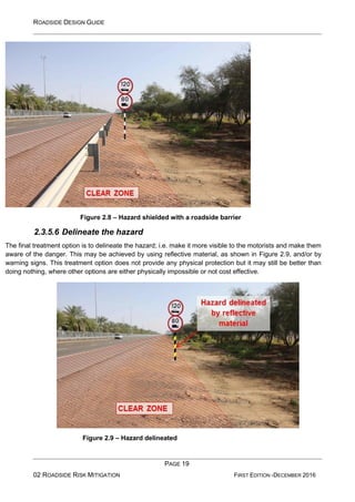 ROADSIDE DESIGN GUIDE
PAGE 19
02 ROADSIDE RISK MITIGATION FIRST EDITION -DECEMBER 2016
Figure 2.8 – Hazard shielded with a roadside barrier
2.3.5.6 Delineate the hazard
The final treatment option is to delineate the hazard; i.e. make it more visible to the motorists and make them
aware of the danger. This may be achieved by using reflective material, as shown in Figure 2.9, and/or by
warning signs. This treatment option does not provide any physical protection but it may still be better than
doing nothing, where other options are either physically impossible or not cost effective.
Figure 2.9 – Hazard delineated
 